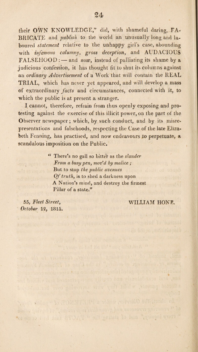 their OWN KNOWLEDGE,” did, with shameful daring, FA¬ BRICATE and publish to the world an unusually long and la¬ boured statement relative to the unhappy girl’s case, abounding with infamous calumny, gross deception, and AUDACIOUS FALSEHOOD : — and now, instead of palliating its shame by a judicious confession, it has thought fit to shut its columns against an ordinary Advertisement of a Work that will contain the REAL TRIAL, which has never yet appeared, and will develop a mass of extraordinary facts and circumstances, connected with it, to which the public is at present a stranger. I cannot, therefore, refrain from thus openly exposing and pro¬ testing against the exercise of this illicit power, on the part of the Observer newspaper ; which, by such conduct, and by its misre¬ presentations and falsehoods, respecting the Case of the late Eliza¬ beth Fenning, has practised, and now endeavours lo perpetuate, a scandalous imposition on the Public. “ There’s no gall so bitter as the slander From a busy pen, mov'd by malice ; But to stop the public avenues Of truth, is to shed a darkness upon A Nation’s mind, and destroy the firmest Pillar of a state.” 55, Fleet Street, October 12, 1815. WILLIAM HONE.