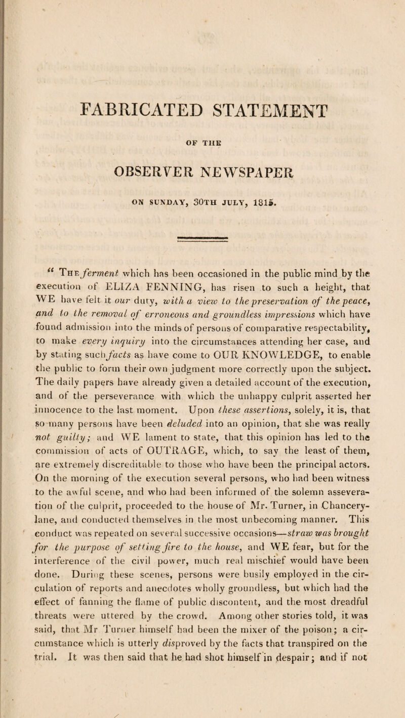 FABRICATED STATEMENT OF THE OBSERVER NEWSPAPER ON SUNDAY, SOTH JULY, 1815. u The ferment which has been occasioned in the public mind by the execution of ELIZA FENNING, has risen to such a height, that WE have felt it our duty, with a view to the preservation of the peace, and to the removal of erroneous and groundless impressions which have found admission into the minds of persons of comparative respectability, to make every inquiry into the circumstances attending her case, and by stating mchfacts as have come to OUR KNOWLEDGE, to enable the public to form their own judgment more correctly upon the subject. The daily papers have already given a detailed account of the execution, and of the perseverance with which the unhappy culprit asserted her innocence to the last moment. Upon these assertions, solely, it is, that so many persons have been deluded into an opinion, that she was really not guilty; and WE lament to state, that this opinion has led to the commission of acts of OUTRAGE, which, to say the least of them, are extremely discreditable to those who have been the principal actors. On the morning of the execution several persons, who had been witness to the awful scene, and who had been informed of the solemn assevera¬ tion of the culprit, proceeded to the house of Mr. Turner, in Chancery- lane, and conducted themselves in the most unbecoming manner. This conduct was repeated on several successive occasions—straw teas brought for the purpose of setting fire to the house, and WE fear, but for the interference of the civil power, much real mischief would have been done. During these scenes, persons were busily employed in the cir¬ culation of reports and anecdotes wholly groundless, but which had the effect of fanning the flame of public discontent, and the most dreadful threats were uttered by the crow'd. Among other stories told, it was said, that Mr Turner himself had been the mixer of the poison; a cir¬ cumstance which is utterly disproved by the facts that transpired on the trial. It was then said that he had shot himself in despair; and if not