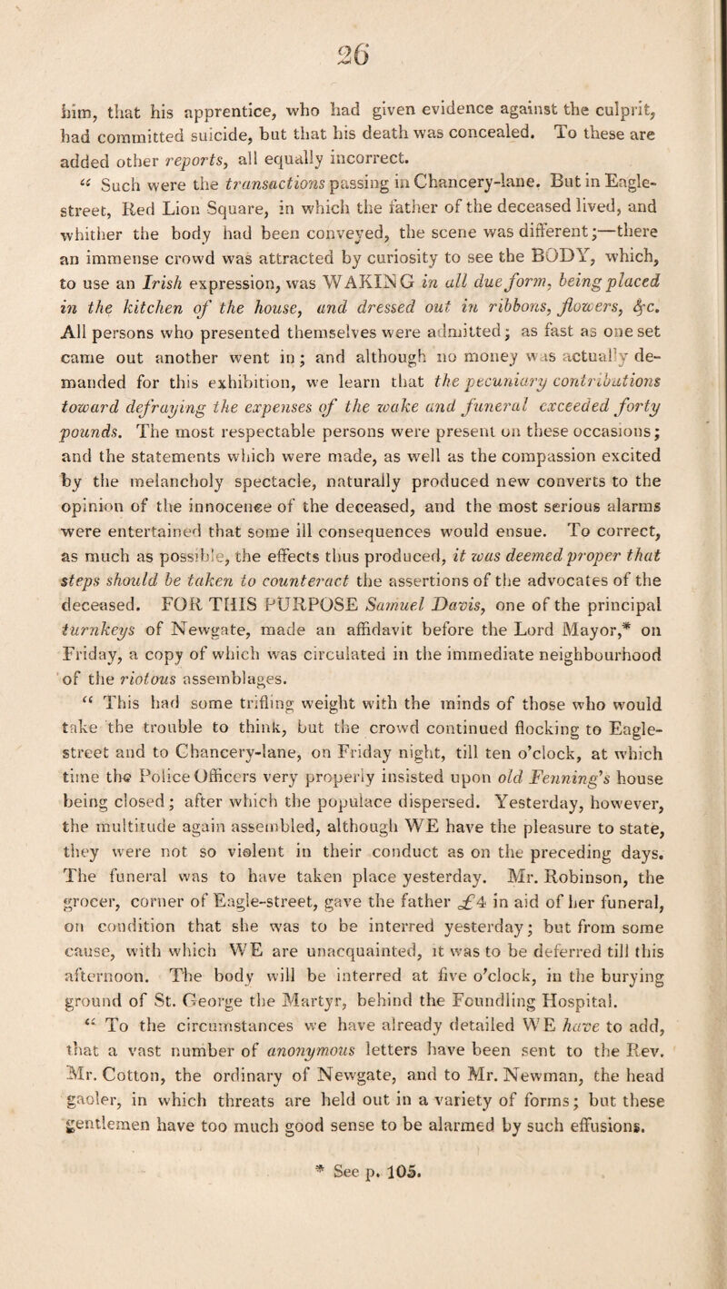 him, that his apprentice, who had given evidence against the culprit, had committed suicide, but that his death was concealed, i.o these are added other reports, all equally incorrect. « Such were the transactions passing in Chancery-lane. But in Eagle- street, Red Lion Square, in which the father of the deceased lived, and whither the body had been conveyed, the scene was different;—there an immense crowd was attracted by curiosity to see the BODY, which, to use an Irish expression, was WAKING in all due form, being placed in the kitchen of the house, and dressed out in ribbons, forcers, SfC. All persons who presented themselves were admitted; as fast as one set came out another went in; and although no money w is actually de¬ manded for this exhibition, we learn that the pecuniary contributions toward defraying the expenses of the wake and funeral exceeded forty pounds. The most respectable persons were present on these occasions; and the statements which were made, as well as the compassion excited by the melancholy spectacle, naturally produced new converts to the opinion of the innocence of the deceased, and the most serious alarms were entertained that some ill consequences would ensue. To correct, as much as possible, the effects thus produced, it was deemed proper that steps should be taken to counteract the assertions of the advocates of the deceased. FOR THIS PURPOSE Samuel Davis, one of the principal turnkeys of Newgate, made an affidavit before the Lord Mayor,* on Friday, a copy of which was circulated in the immediate neighbourhood of the riotous assemblages. “ This had some trifling weight with the minds of those who would take the trouble to think, but the crowd continued flocking to Eagle- street and to Chancery-lane, on Friday night, till ten o’clock, at which time the Police Officers very properly insisted upon old Denning's house being closed; after which the populace dispersed. Yesterday, however, the multitude again assembled, although WE have the pleasure to state, they were not so violent in their conduct as on the preceding days. The funeral was to have taken place yesterday. Mr. Robinson, the grocer, corner of Eagle-street, gave the father in aid of her funeral, on condition that she was to be interred yesterday; but from some cause, with which WE are unacquainted, it was to be deferred till this afternoon. The body will be interred at five o’clock, in the burying ground of St. George the Martyr, behind the Foundling Hospital. <£ To the circumstances we have already detailed WE have to add, that a vast number of anonymous letters have been sent to the Rev. Mr. Cotton, the ordinary of Newgate, and to Mr. Newman, the head gaoler, in which threats are held out in a variety of forms; but these gentlemen have too much good sense to be alarmed by such effusions. * See p. 105.