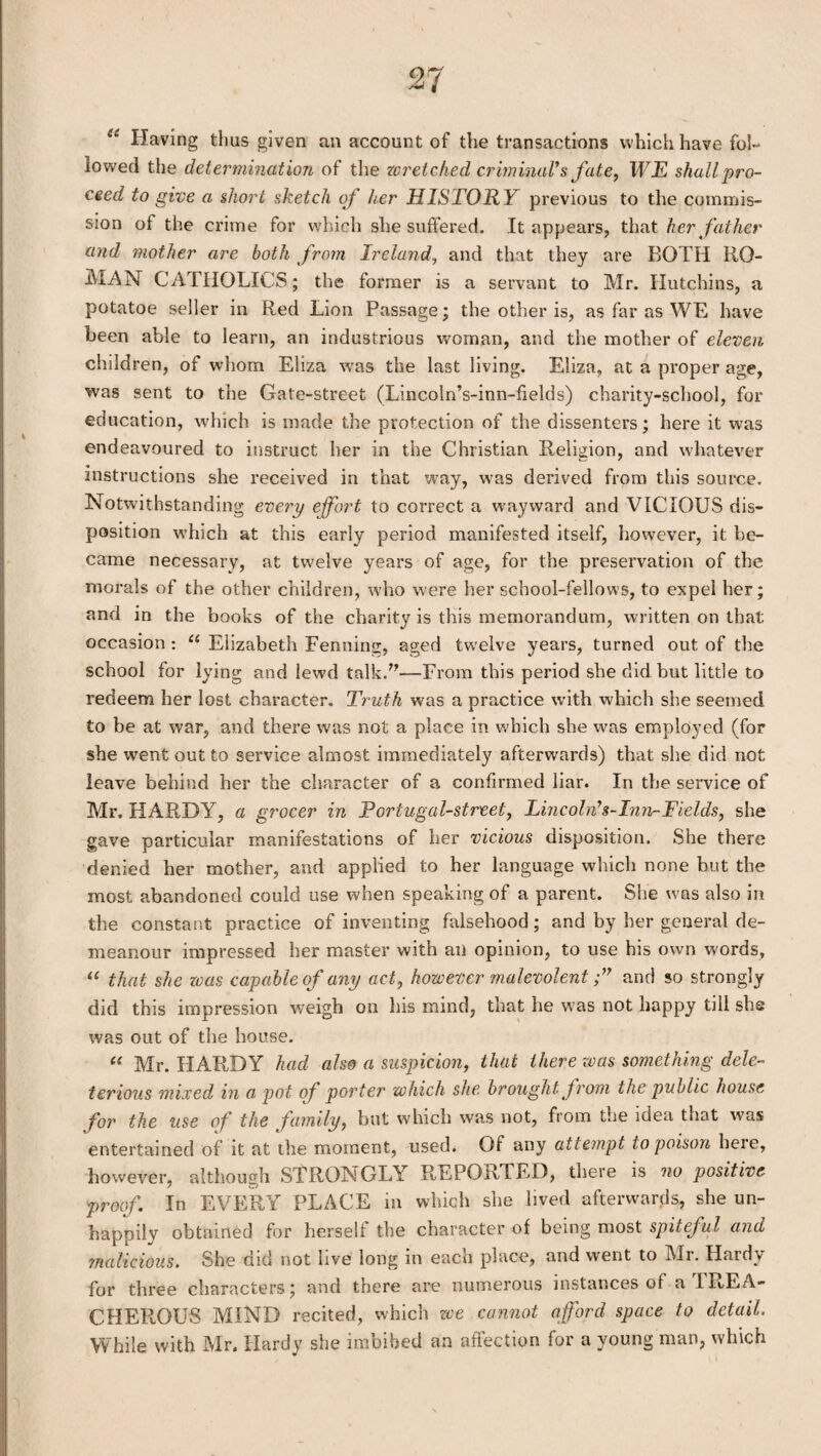 Having thus given an account of the transactions which have fol¬ lowed the determination of the wretched criminal's fate, WE shall pro¬ ceed to give a short sketch of her HISTOR Y previous to the commis¬ sion of the crime for which she suffered. It appears, that her father and mother are both from Ireland, and that they are BOTH RO¬ MAN CATHOLICS; the former is a servant to Mr. Hutchins, a potatoe seller in Red Lion Passage; the other is, as far as WE have been able to learn, an industrious woman, and the mother of eleven children, of whom Eliza -was the last living. Eliza, at a proper age, was sent to the Gate-street (Lincoln’s-inn-fields) charity-school, for education, which is made the protection of the dissenters; here it was endeavoured to instruct her in the Christian Religion, and whatever instructions she received in that way, was derived from this source. Notwithstanding every effort to correct a wayward and VICIOUS dis¬ position which at this early period manifested itself, however, it be¬ came necessary, at twelve years of age, for the preservation of the morals of the other children, who were her school-fellows, to expel her; and in the books of the charity is this memorandum, written on that occasion: “ Elizabeth Penning, aged tw'elve years, turned out of the school for lying and lewd talk.”—From this period she did but little to redeem her lost character. Truth was a practice with which she seemed to be at war, and there was not a place in which she was employed (for she wrent out to service almost immediately afterwards) that she did not leave behind her the character of a confirmed liar. In the service of Mr. HARDY, a grocer in Portugal-street, Lincoln!s-Inn-Fields, she gave particular manifestations of her vicious disposition. She there denied her mother, and applied to her language which none but the most abandoned could use when speaking of a parent. She was also in the constant practice of inventing falsehood; and by her general de¬ meanour impressed her master with an opinion, to use his own words, “ that she zoas capable of any act, however malevolentand so strongly did this impression weigh on his mind, that he was not happy till she was out of the house. “ Mr. HARDY had also a suspicion, that there mas something dele¬ terious mixed in a pot of porter which she brought f rom the public house for the use of the family, but which was not, from the idea that was entertained of it at the moment, used. Of any attempt to poison heie, however, although STRONGLY REPORTED, there is no positive proof. In EVERY PLACE in which she lived afterwards, she un¬ happily obtained for herself the character of being most spiteful and malicious. She did not live long in each place, and went to Mr. Hardv for three characters; and there are numerous instances of a TREA¬ CHEROUS MIND recited, which zee cannot afford space to detail. While with Mr. Hardy she imbibed an affection for a young man, which