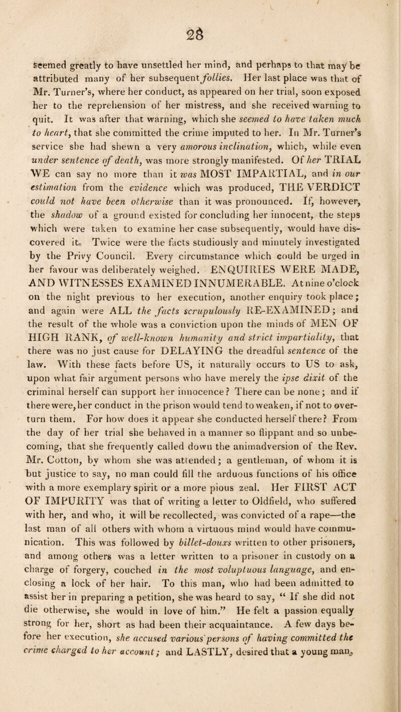 seemed greatly to have unsettled her mind, and perhaps to that may be attributed many of her subsequentjfo/Zies. Her last place was that of Mr. Turner’s, where her conduct, as appeared on her trial, soon exposed her to the reprehension of her mistress, and she received warning to quit. It was after that warning, which she seemed to have taken much to heart, that she committed the crime imputed to her. In Mr. Turner’s service she had shewn a very amorous inclination, which, while even under sentence of death, was more strongly manifested. Of her TRIAL WE can say no more than it was MOST IMPARTIAL, and in our estimation from the evidence which was produced, THE VERDICT could not have been otherwise than it was pronounced. If, however, the shadow of a ground existed for concluding her innocent, the steps which were taken to examine her case subsequently, would have dis¬ covered it. Twice were the facts studiously and minutely investigated by the Privy Council. Every circumstance which could be urged in her favour was deliberately weighed. ENQUIRIES WERE MADE, AND WITNESSES EXAMINED INNUMERABLE. Atnine o’clock on the night previous to her execution, another enquiry took place; and again were ALL the facts scrupulously RE-EXAMINED; and the result of the whole was a conviction upon the minds of MEN OF HIGH RANK, of well-knozon humanity and strict impartiality, that there was no just cause for DELAYING the dreadful sentence of the law. With these facts before US, it naturally occurs to US to ask, upon what fair argument persons who have merely the ipse dixit of the criminal herself can support her innocence? There can be none; and if there were, her conduct in the prison would tend to weaken, if not to over¬ turn them. For how does it appear she conducted herself there? From the day of her trial she behaved in a manner so flippant and so unbe¬ coming, that she frequently called down the animadversion of the Rev. Mr. Cotton, by whom she was attended; a gentleman, of whom it is but justice to say, no man could fill the arduous functions of his office with a more exemplary spirit or a more pious zeal. Her FIRST ACT OF IMPURITY was that of writing a letter to Oldfield, who suffered with her, and who, it will be recollected, was convicted of a rape—the last man of all others with whom a virtuous mind would have commu¬ nication. This was followed by billet-douxs written to other prisoners, and among others was a letter written to a prisoner in custody on a charge of forgery, couched in the most voluptuous language, and en¬ closing a lock of her hair. To this man, who had been admitted to assist her in preparing a petition, she was heard to say, “ If she did not die otherwise, she would in love of him.” He felt a passion equally strong for her, short as had been their acquaintance. A few days be¬ fore her execution, she accused various persons of having committed the crime charged to her account; and LASTLY, desired that a young man,
