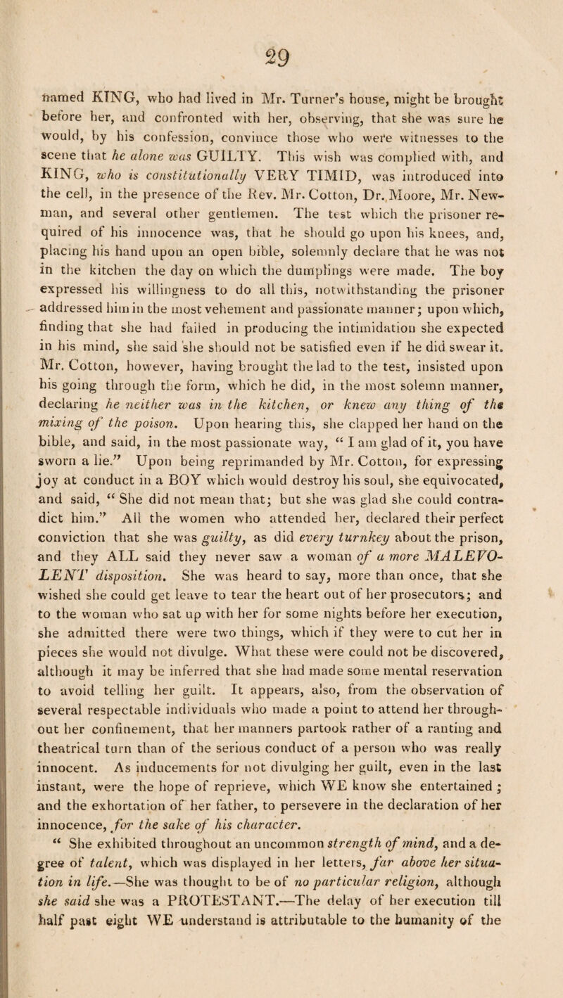 framed KING, who had lived in Mr. Turner’s house, might be brought; betore her, and confronted with her, observing, that she was sure he would, by his confession, convince those who were witnesses to the scene that he cdone was GUILTY. This wish was complied with, and KING, who is constitutionally VERY TIMID, was introduced into the cell, in the presence of the Rev. Mr. Cotton, Dr. Moore, Mr. New* man, and several other gentlemen. The test which the prisoner re¬ quired of his innocence was, that he should go upon his knees, and, placing his hand upon an open bible, solemnly declare that he was not in the kitchen the day on which the dumplings were made. The boy expressed his willingness to do all this, notwithstanding the prisoner addressed him in the most vehement and passionate manner; upon which, finding that she had failed in producing the intimidation she expected in his mind, she said she should not be satisfied even if he did swear it. Mr. Cotton, however, having brought the lad to the test, insisted upon his going through the form, which he did, in the most solemn manner, declaring he neither was in the kitchen, or knew any thing of the mixing of the poison. Upon hearing this, she clapped her hand on the bible, and said, in the most passionate way, “ I am glad of it, you have sworn a lie.” Upon being reprimanded by Mr. Cotton, for expressing joy at conduct in a BOY which would destroy his soul, she equivocated, and said, “ She did not mean that; but she was glad she could contra¬ dict him.” All the women who attended her, declared their perfect conviction that she was guilty, as did every turnkey about the prison, and they ALL said they never saw a woman of a more MALEVO¬ LENT disposition. She was heard to say, more than once, that she wished she could get leave to tear the heart out of her prosecutors; and to the woman who sat up with her for some nights before her execution, she admitted there were two things, which if they w'ere to cut her in pieces she would not divulge. What these wrere could not be discovered, although it may be inferred that she had made some mental reservation to avoid telling her guilt. It appears, also, from the observation of several respectable individuals who made a point to attend her through¬ out her confinement, that her manners partook rather of a ranting and theatrical turn than of the serious conduct of a person who was really innocent. As inducements for not divulging her guilt, even in the last instant, were the hope of reprieve, which WE know she entertained ; and the exhortation of her father, to persevere in the declaration of her innocence, for the sake of his character. “ She exhibited throughout an uncommon strength of tnind, and a de¬ gree of talent, which was displayed in her letters, far above her situa¬ tion in life.—She was thought to be of no particular religion, although she said she was a PROTESTANT.—The delay of her execution till half past eight WE understand is attributable to the humanity of the