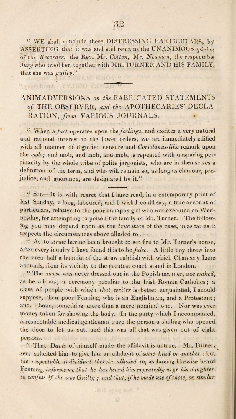 “ WE shall conclude these DISTRESSING PARTICULARS-, by ASSERTING that it was and stiil remains the UN ANIMOUS opinion of the Recorder, the Rev. Mr. Cotton, Mr. Newman, the respectable Jury who tried her, together with MR. TURNER AND HIS FAMILY, that she was guilty.” ANIMADVERSIONS on the FABRICATED STATEMENTS of THE OBSERVER, and the APOTHECARIES’ DECLA¬ RATION, from VARIOUS JOURNALS. u When fact operates upon the feelings, and excites a very natural and rational interest in the lower orders, we are immediately edified with all manner of dignified censure and Cor iol anus-like remark upon the mob ; ant! mob, and mob, and mob, is repeated with unsparing per¬ tinacity by the whole tribe of polite jargonists, who are in themselves a definition of the term, and who will remain so, as long as clamour, pre¬ judice, and ignorance, are designated by it. “ Sir—It is with regret that I have read, in a cotemporary print of last Sunday, a long, laboured, and I wish I could say, a true account of particulars, relative to the poor unhappy girl who was executed on Wed¬ nesday, for attempting to poison the family of Mr. Turner. The follow¬ ing you may depend upon as the true state of the case, in as far as it respects the circumstances above alluded to: — u As to straw having been brought to set fire to Mr. Turner’s house, after every inquiry I have found this to he false. A little boy threw into the area half a handful of the straw rubbish with which Chancery Lane abounds, from its vicinity to the greatest coach stand in London. ie The corpse was never dressed out in the Popish manner, nor waked, as he affirms; a ceremony peculiar to the Irish Roman Catholics; a class of people with which that writer is better acquainted, I should suppose, than poor Fenning, who is an Englishman, and a Protestant; and, I hope, something more than a mere nominal one. Nor was ever money taken for showing the body. In the party which I accompanied, a respectable medical gentleman gave the person a shilling who opened the door to let us out, and this was all that was given out of eight persons. “ That Davis of himself made the affidavit is untrue. Mr. Turner, sen. solicited him to give him an affidavit of some kind or another ; but the respectable individual therein alluded to, as having likewise heard Fenning, informs me that he has heard him repeatedly urge his daughter to confess if she was Guilty ; and that, if he made use of those, or similar