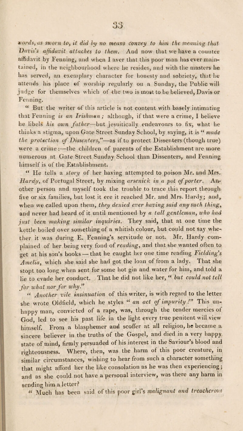 words, as sworn to, it did by no means convey to him the meaning that Davis's affidavit attaches to them. And now that we have a counter affidavit by Penning, and when I aver that this poor man has ever main¬ tained, in the neighbourhood where lie resides, and with the masters he has served, an exemplary character for honesty and sobriety, that he attends his place of worship regularly on a Sunday, the Public will judge for themselves which of the two is most to be believed, Davis or Penning. u But the writer of this article is not content with basely intimating that Fenning is an Irishman; although, if that were a crime, I believe he libels his own father—but jesuitically endeavours to fix, what he thinks a stigma, upon Gate Street Sunday School, by saying, it is “ made the protection of Dissenters,”—as if to protect Dissenters (though true) were a crime:—the children of parents of the Establishment are more numerous at Gate Street Sunday School than Dissenters, and Fenning himself is of the Establishment. “ He tells a story of her having attempted to poison Mr. and Mrs. Hardy, of Portugal Street, by mixing arsenick in a pot of porter. An¬ other person and myself took the trouble to trace this report through five or six families, but lost it ere it reached Mr. and Mrs. Hardy; and, when we called upon them, they denied ever having said any such thing, and never had heard of it until mentioned by a tall gentleman, who had just been making similar inquiries. They said, that at one time the kettle boiled over something of a whitish colour, but could not say whe¬ ther it was during E. Fenning’s servitude or not. Mr. Hardy com¬ plained of her being very fond of reading, and that she wanted often to get at his son’s books — that he caught her one time reading Fielding's Amelia, which she said she had got the loan of from a lady. That she stopt too long when sent for some hot gin and water for him, and told a lie to evade her conduct. That he did not like her, “ but could not tell for zchat nor for why.” “ Another vile insinuation of this writer, is with regard to the letter she wrote Oldfield, which he styles “ an act of impurity !” This un¬ happy man, convicted of a rape, was, through the tender mercies of God, led to see his past life in the light every true penitent will view himself. From a blasphemer and scoffer at all religion, he became a sincere believer in the truths of the Gospel, and died in a very happy state of mind, firmly persuaded of his interest in the Saviour’s blood and righteousness. Where, then, wras the harm of this poor cieatuie, in similar circumstances, wishing to hear from such a character something that might afford her the like consolation as he was then experiencing; and as she could not have a personal intei view, was theie any harm in sending him a letter? « Much has been said of this poor girl’s malignant and treacherous