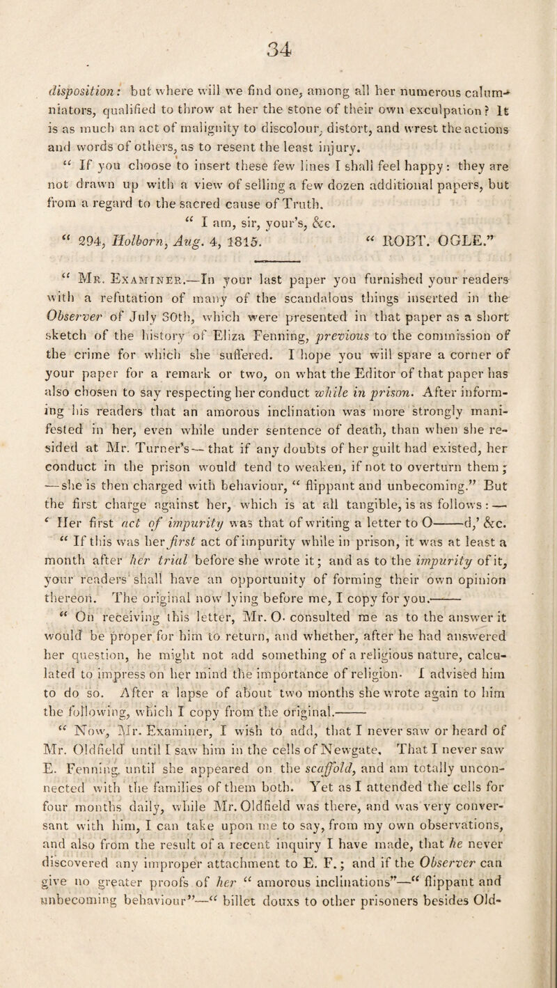 disposition: but where will we find one, among all her numerous calum^ niators, qualified to throw at her the stone of their own exculpation? It is as much an act of malignity to discolour distort, and wrest the actions and words of others, as to resent the least injury. u If you choose to insert these few lines I shall feel happy: they are not drawn up with a view of selling a few dozen additional papers, but from a regard to the sacred cause of Truth, u I am, sir, your’s, &c. “ 294, Holborn, Aug. 4, 1815. “ IlOBT. OGLE.” “ Mr. Examiner.—In your last paper you furnished your readers with a refutation of many of the scandalous things inserted in the Observer of July 30th, which were presented in that paper as a short sketch of the history of Eliza Penning, previous to the commission of the crime for which she suffered. I hope you will spare a corner of your paper for a remark or two, on what the Editor of that paper has also chosen to say respecting her conduct while in prison. After inform¬ ing his readers that an amorous inclination was more strongly mani¬ fested in her, even while under sentence of death, than when she re¬ sided at Mr. Turner’s—that if any doubts of her guilt had existed, her conduct in the prison would tend to weaken, if not to overturn them ; ■—she is then charged with behaviour, “ flippant and unbecoming.” But the first charge against her, which is at all tangible, is as follows : — ‘ Her first act of impurity w as that of writing a letter to O-d,’ &c. “ If this was her first act of impurity while in prison, it was at least a month after her trial before she wrote it; and as to the impurity of it, your readers shall have an opportunity of forming their own opinion thereon. The original now lying before me, I copy for you.'- “ On receiving this letter, Mr. O- consulted me as to the answer it would be proper for him to return, and whether, after he had answered her question, he might not add something of a religious nature, calcu¬ lated to impress on her mind the importance of religion- I advised him to do so. After a lapse of about two months she wrote again to him the following, which I copy from the original.—— “ Now, Mr. Examiner, I wish to add, that I never saw or heard of Mr. Oldfield until I saw him in the cells of Newgate, That I never saw E. Penning, until she appeared on the scaffold, and am totally uncon¬ nected with the families of them both. Yet as I attended the cells for four months daily, while Mr. Oldfield was there, and was very conver¬ sant with him, I can take upon me to say, from my own observations, and also from the result of a recent inquiry I have made, that he never discovered any improper attachment to E. F.; and if the Observer can give no greater proofs of her u amorous inclinations”—u flippant and unbecoming behaviour”—u billet douxs to other prisoners besides Old-