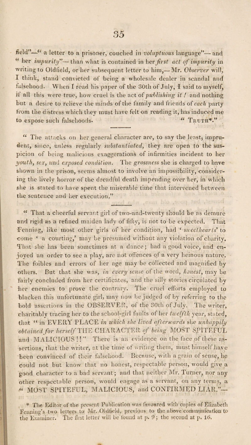 field”—<c a letter to a prisoner, couched in voluptuous language”—and et her impurity”—than what is contained in her first act of impurity in writing to Oldfield, or her subsequent letter to him,— Mr. Observer will, I think, stand convicted of being a wholesale dealer in scandal and falsehood. When I read his paper of the 30th of July, I said to myself, it all this were true, how cruel is the act of publishing it ! and nothing but a desire to relieve the minds of the family and friends of each party from the distress which they must have felt on reading it, has induced me to expose such falsehoods. “ Truth*.” “ The attacks on her general character are, to say the least* impru¬ dent, since, unless regularly substantiated, they are open to the sus¬ picion of being malicious exaggerations of infirmities incident to her youth, sex, and exposed condition. The grossness she is charged to have shown in the prison, seems almost to involve an impossibility, consider¬ ing the lively horror of the dreadful death impending over her, in which she is stated to have spent the miserable time that intervened between the sentence and her execution.” u That a cheerful servant girl of two-and-twenty should be as demure and rigid as a refined maiden lady of fifty, is not to be expected. That Penning, like most other girls of her condition, had ‘ sweethearts' to come ‘ a courting,’ may be presumed without any violation of charity. That she has been sometimes at a dance; had a good voice, and en¬ joyed an order to see a play, are not offences o,l a very heinous nature. The foibles and errors of her age may be collected and magnified by others. But that she was, in every sense of the word, honest, may be fairly concluded from her certificates, and the silly stories circulated by her enemies to prove the contrary. The cruel efforts employed to blacken this unfortunate girl, may now be judged of by referring to the bold assertions in the OBSERVER, ol the 30th of July. The writer, charitably tracing her to the school-girl faults of her twelfth year, stated, that “ in EVERY PLACE in which she lived afterwards she unhappily obtained for herself THE CHARACTER of being MOST SPITEFUL and MALICIOUS ! ! ” There is an evidence on the face ,of these as¬ sertions, that the writer, at the time of writing them, must himself have been convinced of their falsehood. Because, with a grain of sense, he could not but know that no honest, respectable person, would give a good character to a bad servant; and that neither Mr. Turner, nor any other respectable person, would engage as a servant, on any terms, a “ MOST SPITEFUL, MALICIOUS, and CONFIRMED LIAR.”— * The Editor of the present Publication was favoured with copies of Elizabeth Fenning’s two letters to Mr. Oldfield, previous to the above communication to the Examiner. The first letter will be found at p. 9; the second at p. Id.
