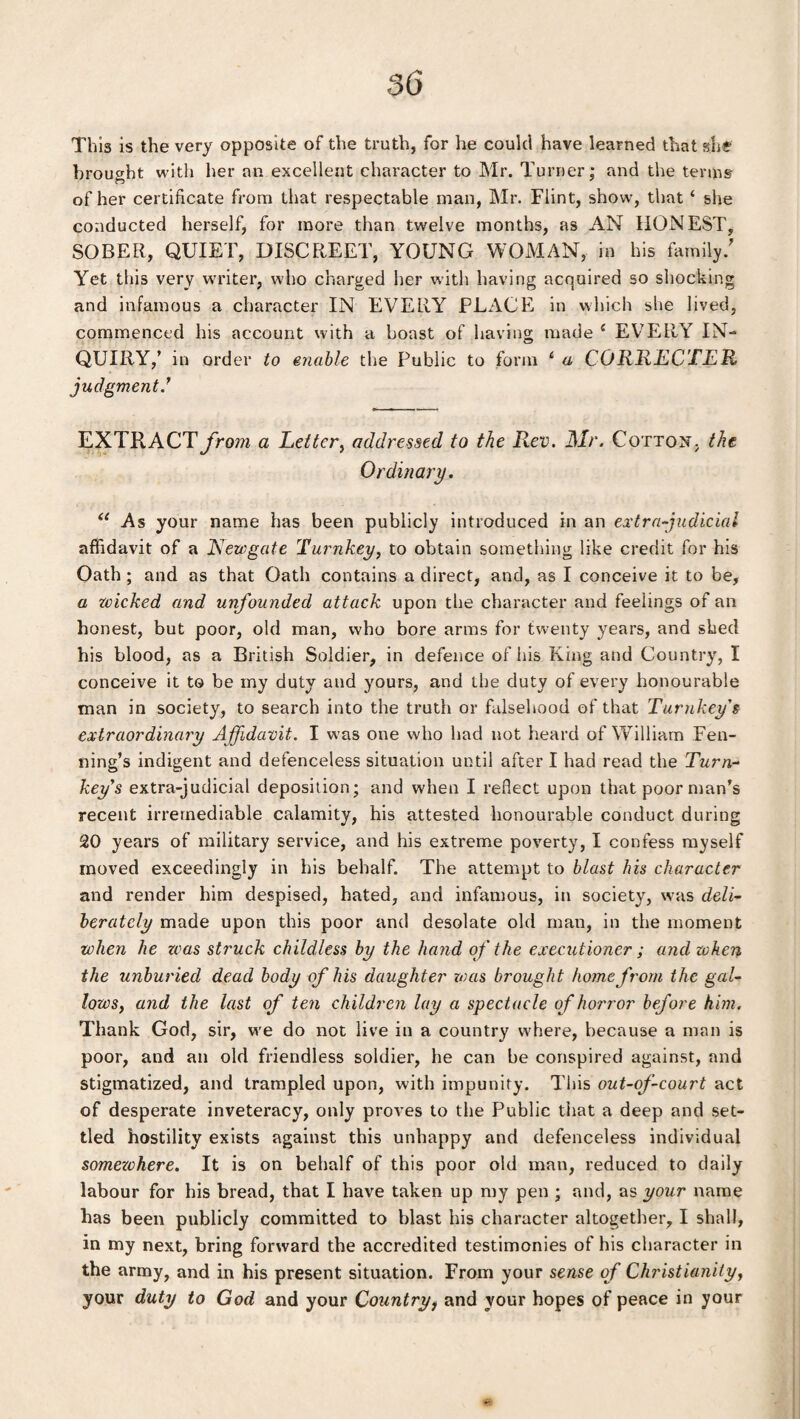 This is the very opposite of the truth, for he could have learned that she brought with her an excellent character to Mr. Turner; and the terms of her certificate from that respectable man, Mr. Flint, show, that ‘ she conducted herself, for more than twelve months, as AN HONEST, SOBER, QUIET, DISCREET, YOUNG WOMAN, in his family/ Yet this very writer, who charged her with having acquired so shocking and infamous a character IN EVERY PLACE in which she lived, commenced his account with a boast of having made { EVERY IN¬ QUIRY,’ in order to enable the Public to form 6 a CORRECTER judgment/ EXTRACT from a Letter, addressed to the Rev. Mr. Cotton, the Ordinary. “ As your name has been publicly introduced in an extra-judicial affidavit of a Newgate Turnkey, to obtain something like credit for his Oath; and as that Oath contains a direct, and, as I conceive it to be, a wicked and unfounded attack upon the character and feelings of an honest, but poor, old man, who bore arms for twenty years, and shed his blood, as a British Soldier, in defence of his King and Country, I conceive it to be my duty and yours, and the duty of every honourable man in society, to search into the truth or falsehood of that Turnkey's extraordinary A ffidavit. I w as one who had not heard of William Fen- ning’s indigent and defenceless situation until after I had read the Turn¬ key's extra-judicial deposition; and when I reflect upon that poor man’s recent irremediable calamity, his attested honourable conduct during 20 years of military service, and his extreme poverty, I confess myself moved exceedingly in his behalf. The attempt to blast his character and render him despised, hated, and infamous, in society, was deli¬ berately made upon this poor and desolate old man, in the moment when he teas struck childless by the hand of the executioner ; and when the unburied dead body of his daughter was brought home from the gal¬ lows, and the last of ten children lay a spectacle of horror before him. Thank God, sir, w'e do not live in a country where, because a man is poor, and an old friendless soldier, he can be conspired against, and stigmatized, and trampled upon, with impunity. This out-of-court act of desperate inveteracy, only proves to the Public that a deep and set¬ tled hostility exists against this unhappy and defenceless individual somezchere. It is on behalf of this poor old man, reduced to daily labour for his bread, that I have taken up my pen ; and, as your name has been publicly committed to blast his character altogether, I shall, in my next, bring forward the accredited testimonies of his character in the army, and in his present situation. From your sense of Christianity, your duty to God and your Country, and your hopes of peace in your