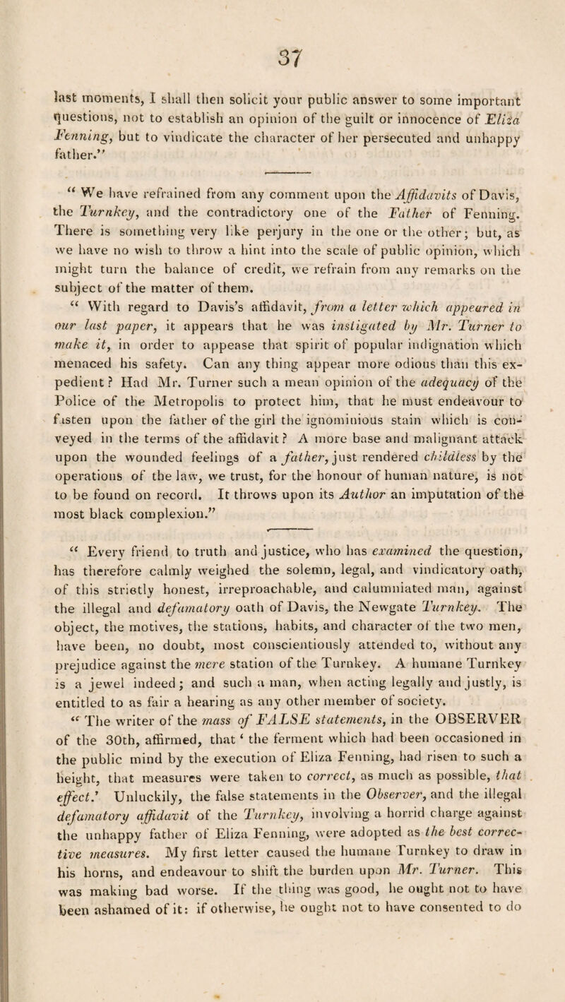 last moments, I shall then solicit your public answer to some important Questions, not to establish an opinion of the guilt or innocence of Eliza Fenning, but to vindicate the character of her persecuted and unhappy father. “ We have refrained from any comment upon the Affidavits of Davis, the Turnkey, and the contradictory one of the Father of Fenning. There is something very like perjury in the one or the other; but, as we have no wish to throw a hint into the scale of public opinion, which might turn the balance of credit, we refrain from any remarks on the subject of the matter of them. “ With regard to Davis’s affidavit, from a letter which appeared in our last paper, it appears that he was instigated by Mr. Turner to make it, in order to appease that spirit of popular indignation which menaced his safety. Can any thing appear more odious than this ex¬ pedient ? Had Mr. Turner such a mean opinion of the adequacy of the Police of the Metropolis to protect him, that he must endeavour to fasten upon the father of the girl the ignominious stain which is con¬ veyed in the terms of the affidavit? A more base and malignant attack upon the wounded feelings of a father, just rendered childless by the operations of the law, we trust, for the honour of human nature, is not to be found on record. It throws upon its Author an imputation of the most black complexion.” < ■ ■ “ Every friend to truth and justice, who has examined the question, has therefore calmly weighed the solemn, legal, and vindicatory oath, of this strictly honest, irreproachable, and calumniated man, against the illegal and defamatory oath of Davis, the Newgate Turnkey. The object, the motives, the stations, habits, and character of the two men, have been, no doubt, most conscientiously attended to, without any prejudice against the mere station of the Turnkey. A humane Turnkey is a jewel indeed; and such a man, when acting legally and justly, is entitled to as fair a hearing as any other member of society. “ The writer of the mass of FALSE statements, in the OBSERVER of the 30th, affirmed, that ‘ the ferment which had been occasioned in the public mind by the execution of Eliza Fenning, had risen to such a height, that measures were taken to correct, as much as possible, that effect.' Unluckily, the false statements in the Observer, and the illegal defamatory affidavit of the Turnkey, involving a horrid charge against the unhappy father of Eliza Fenning, were adopted as the best correc¬ tive measures. My first letter caused the humane Turnkey to draw in his horns, and endeavour to shift the burden upon Mr. Turner. This was making bad worse. If the thing was good, he ought not to have been ashamed of it: if otherwise, he ought not to have consented to do