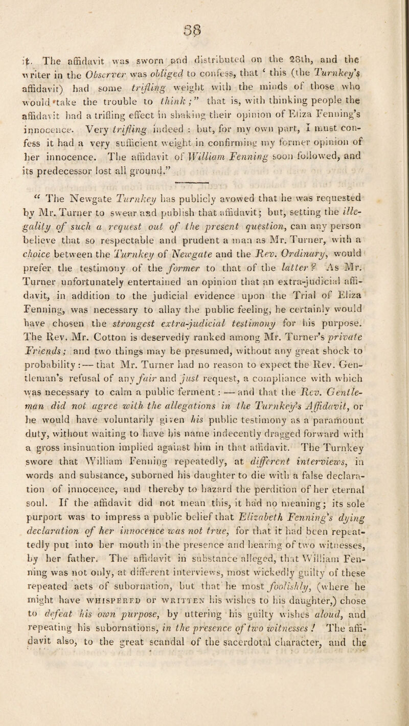 ]fc. The affidavit was sworn avid distributed on the 25th, and the writer in the Observe?' was obliged to confess, that i this (the lurnkey s affidavit) had some trifling weight with the minds of those who would'take the trouble to think; that is, with thinking people the affidavit had a trifling effect in shaking their opinion of Eliza Fenning’s innocence. Very trifling indeed : but, for my own part, I must con¬ fess it had a very sufficient weight in confirming my former opinion of her innocence. The affidavit of William Fenning soon followed, and its predecessor lost all ground.” 11 The Newgate Turnkey has publicly avowed that he was requested bv Mr. Turner to swear aad publish that affidavit; but, setting the ille¬ gality of such a request out of the present question, can any person believe that so respectable and prudent a man as Mr. Turner, with a choice between the Turnkey of Newgate and the Rev. Ordinary, would prefer the testimony of the former to that of the latter ? As Mr. Turner unfortunately entertained an opinion that an extra-judicial affi¬ davit, in addition to the judicial evidence upon the Trial of Eliza Fenning, was necessary to allay the public feeling, he certainly would have chosen the strongest extra-judicial testimony for his purpose. The Ilev. Mr. Cotton is deservedly ranked among Mr. Turner’s private Friends; and two things may be presumed, without any great shock to probability:— that Mr. Turner had no reason to expect the Rev. Gen¬ tleman’s refusal of any fair and just request, a compliance with which was necessary to calm a public ferment: —and that the Rev. Gentle¬ man did not agree with the allegations in the TurnkeyAffidavit, or he would have voluntarily given his public testimony as a paramount duty, without waiting to have bis name indecently dragged forward with a gross insinuation implied against him in that affidavit. The Turnkey swore that William Fenning repeatedly, at different interviews, in words and substance, suborned his daughter to die with a false declara¬ tion of innocence, and thereby to hazard the perdition of her eternal soul. If the affidavit did not mean this, it had no meaning; its sole purport was to impress a public belief that Elizabeth Fenning's dying declaration of her innocence was not true, for that it had been repeat- tedly put into her mouth in the presence and hearing of two witnesses, by her father. The affidavit in substance alleged, that William Fen¬ ning was not only, at different interviews, most wickedly guilty of these repeated acts of subornation, hut that he most foolishly, (where he might have whispered or written his wishes to his daughter,) chose to defeat his own purpose, by uttering his guilty wishes aloud, and repeating his subornations, in the presence of two 'witnesses ! The affi¬ davit also, to the great scandal of the sacerdotal character, and the