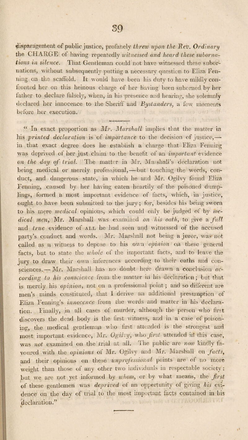 disparagement of public, justice, profanely threw upon the Rev. Ordinary the CHARGE ol having repeatedly witnessed and heard these suborna¬ tions in silence. That Gentleman could not have witnessed these subor¬ nations, without subsequently putting a necessary question to Eliza Pen¬ ning on the scaffold. It would have been his duty to have mildly con¬ fronted her on this heinous charge of her having been suborned by her father to declare falsely, when, in his presence and hearing, she solemnly declared her innocence to the Sheriff and Bystanders, a few moments before her execution. “ In exact proportion as Mr. Marshall implies that the matter in his printed declaration is of importance to the decision of justice,— in that exact degree does he establish a charge that Eliza Penning was deprived of her just claim to the benefit of an important evidence on the day of trial. The matter in Mr. Marshall’s1 declaration not being medical or merely professional, — but touching the words, con¬ duct, and dangerous state, in which he and Mr. Ogilvy found Eliza penning, caused by her having eaten heartily of the poisoned dump¬ lings, formed a most important evidence of facts, which, in justice, ought to have been submitted to the jury; for, besides his being sworn to his mere medical opinions, which could only be judged of by me¬ dical men, Mr. Marshall was examined on his oath, to give a full and true evidence of all he had seen and witnessed of the accused party’s conduct and words. Mr. Marshall not being a juror, was not called as a witness to depose to his own opinion on these general facts, but to state the whole of the important facts, and to leave the jury to draw their own inferences according to their oaths and con¬ sciences.— Mr. Marshall has no doubt here drawn a Conclusion ac¬ cording to his conscience from the matter in his declaration; but that is merely his opinion, not on a professional point; and so different are men’s minds constituted, that I derive an additional presumption of Eliza Fenning’s innocence from the words and matter in his declara¬ tion. Finally, in all cases of murder, although the person who first discovers the dead body is the first witness, and in a case of poison¬ ings the medical gentleman who first attended is the strongest and most important evidence, Mr. Ogilvy, who first, attended id this case, was not examined on the .trial at all. The public are now kindly fa¬ voured with the opinions of Mr. Ogilvy and Mr. Marshall on facts, and their opinions on these unprofessional points are of no more weight than those of any other two individuals in respectable society: but we are not yet informed by whom, or by what means, the first of these gentlemen was deprived of an opportunity of giving his evi¬ dence on the day of trial to the most important facts contained in his declaration.”