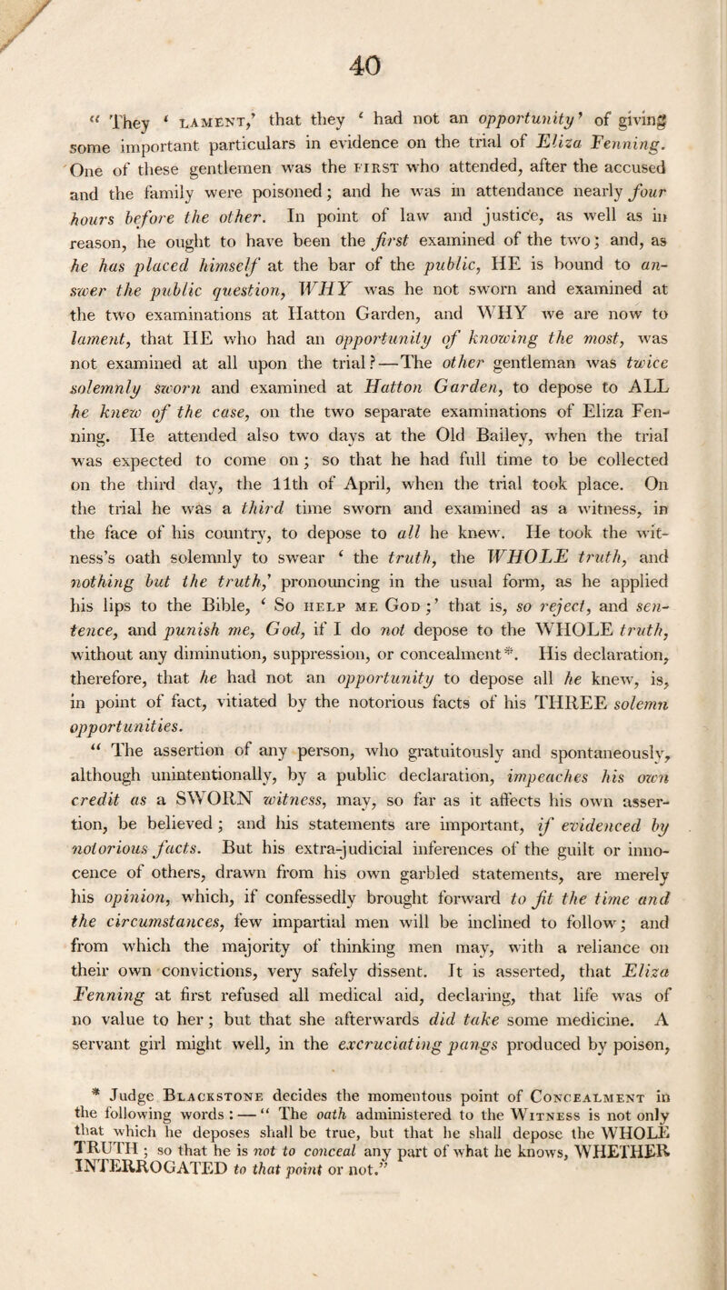« They * lament/ that they 4 had not an opportunity ’ of giving some important particulars in evidence on the trial of Eliza Fenning. One of these gentlemen was the first who attended, after the accused and the family were poisoned; and he was in attendance nearly four hours before the other. In point of law and justic'e, as well as in reason, he ought to have been the first examined of the two; and, as he has placed himself at the bar of the public, HE is bound to an¬ swer the public question, WHY was he not sworn and examined at the two examinations at Hatton Garden, and WHY we are now to lament, that HE who had an opportunity of knowing the most, was not examined at all upon the trial?—The other gentleman was twice solemnly sworn and examined at Hatton Garden, to depose to ALL he knew of the case, on the two separate examinations of Eliza Fen-> ning. He attended also two days at the Old Bailey, wLen the trial was expected to come on ; so that he had full time to be collected on the third day, the 11th of April, when the trial took place. On the trial he was a third time sworn and examined as a witness, in the face of his country, to depose to all he knew . He took the wit¬ ness’s oath solemnly to swear 4 the truth, the WHOLE truth, and nothing but the truth,' pronouncing in the usual form, as he applied his lips to the Bible, 4 So help me God ; ’ that is, so reject, and sen¬ tence, and punish me, God, if I do not depose to the WHOLE truth, without any diminution, suppression, or concealment*. His declaration, therefore, that he had not an opportunity to depose all he knew*, is, in point of fact, vitiated by the notorious facts of his THREE solemn opportunities. 44 The assertion of any person, who gratuitously and spontaneously, although unintentionally, by a public declaration, impeaches his own credit as a SWORN witness, may, so far as it affects his own asser¬ tion, be believed ; and his statements are important, if evidenced by notorious facts. But his extra-judicial inferences of the guilt or inno¬ cence of others, drawn from his own garbled statements, are merely his opinion, which, if confessedly brought forward to fit the time and the circumstances, few impartial men will be inclined to follow^; and from which the majority of thinking men may, with a reliance on their own convictions, very safely dissent. It is asserted, that Eliza Fenning at first refused all medical aid, declaring, that life wus of no value to her; but that she afterwards did take some medicine. A servant girl might well, in the excruciating pangs produced by poison, * Judge Blackstone decides the momentous point of Concealment in the following words : — “ The oath administered to the Witness is not only that which he deposes shall be true, but that he shall depose the WHOLE 1 RUTH ; so that he is not to conceal any part of what he knows, WHETHER INTERROGATED to that point or not.”