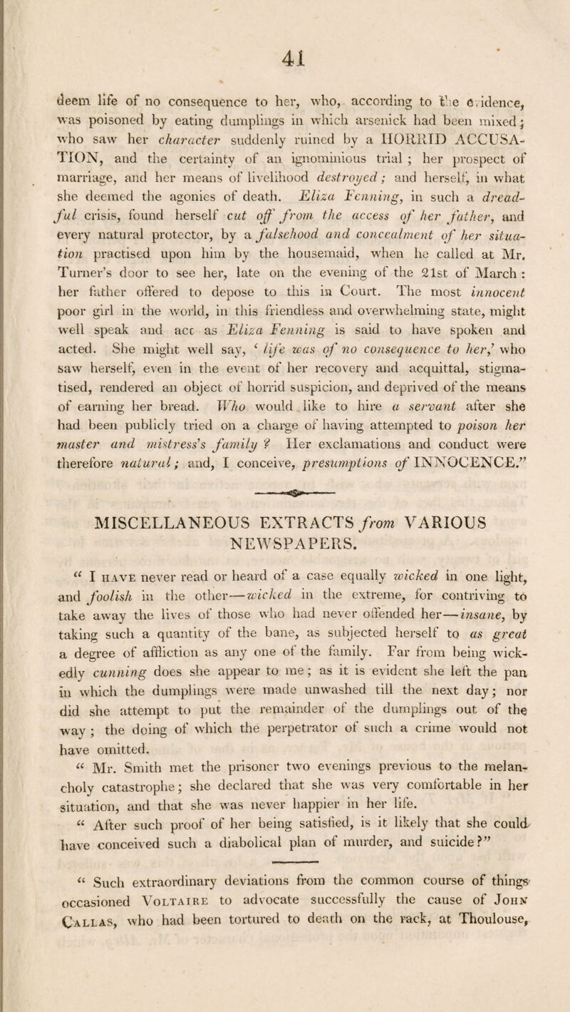 deem life of no consequence to her, who, according to the evidence, was poisoned by eating dumplings in which arsenick had been mixed ; who saw her character suddenly ruined by a HORRID ACCUSA¬ TION, and the certainty of an ignominious trial ; her prospect of marriage, and her means of livelihood destroyed; and herself, in what she deemed the agonies of death. Eliza Fanning, in such a dread- ful crisis, found herself cut off from the access of her father, and every natural protector, by a falsehood and concealment of her situa¬ tion practised upon him by the housemaid, when he called at Mr, Turner’s door to see her, late on the evening of the 21st of March : her father offered to depose to this in Court. The most innocent poor girl in the world, in this friendless and overwhelming state, might well speak and acc as Eliza Fenning is said to have spoken and acted. She might well say, ‘ life was of no consequence to her/ who saw herself, even in the event of her recovery and acquittal, stigma¬ tised, rendered an object of horrid suspicion, and deprived of the means of earning her bread. Who would like to hire a servant after she had been publicly tried on a charge of having attempted to poison her master and mistress's family ? Her exclamations and conduct were therefore natural; and, I conceive, presumptions of INNOCENCE/7 MISCELLANEOUS EXTRACTS from VARIOUS NEWSPAPERS. u I have never read or heard of a case equally wicked in one light, and foolish in the other-—wicked in the extreme, for contriving to take away the lives of those who had never offended her—insane, by taking such a quantity of the bane, as subjected herself to as great a degree of affliction as any one ol the family. Far from being -wick¬ edly cunning does she appear to me; as it is evident she left the pan, in which the dumplings were made unwashed till the next day; nor did she attempt to put the remainder of the dumplings out of the way ; the doing of which the perpetrator of such a crime would not have omitted. « Mr. Smith met the prisoner two evenings previous to the melan¬ choly catastrophe; she declared that she was very comfortable in her situation, and that she was never happier in her life. “ Alter such proof of her being satisfied, is it likely that she could have conceived such a diabolical plan of murder, and suicide ?” “ Such extraordinary deviations from the common course of things- occasioned Voltaire to advocate successfully the cause of John Call as, who had been tortured to death on the rack, at Thoulouse,