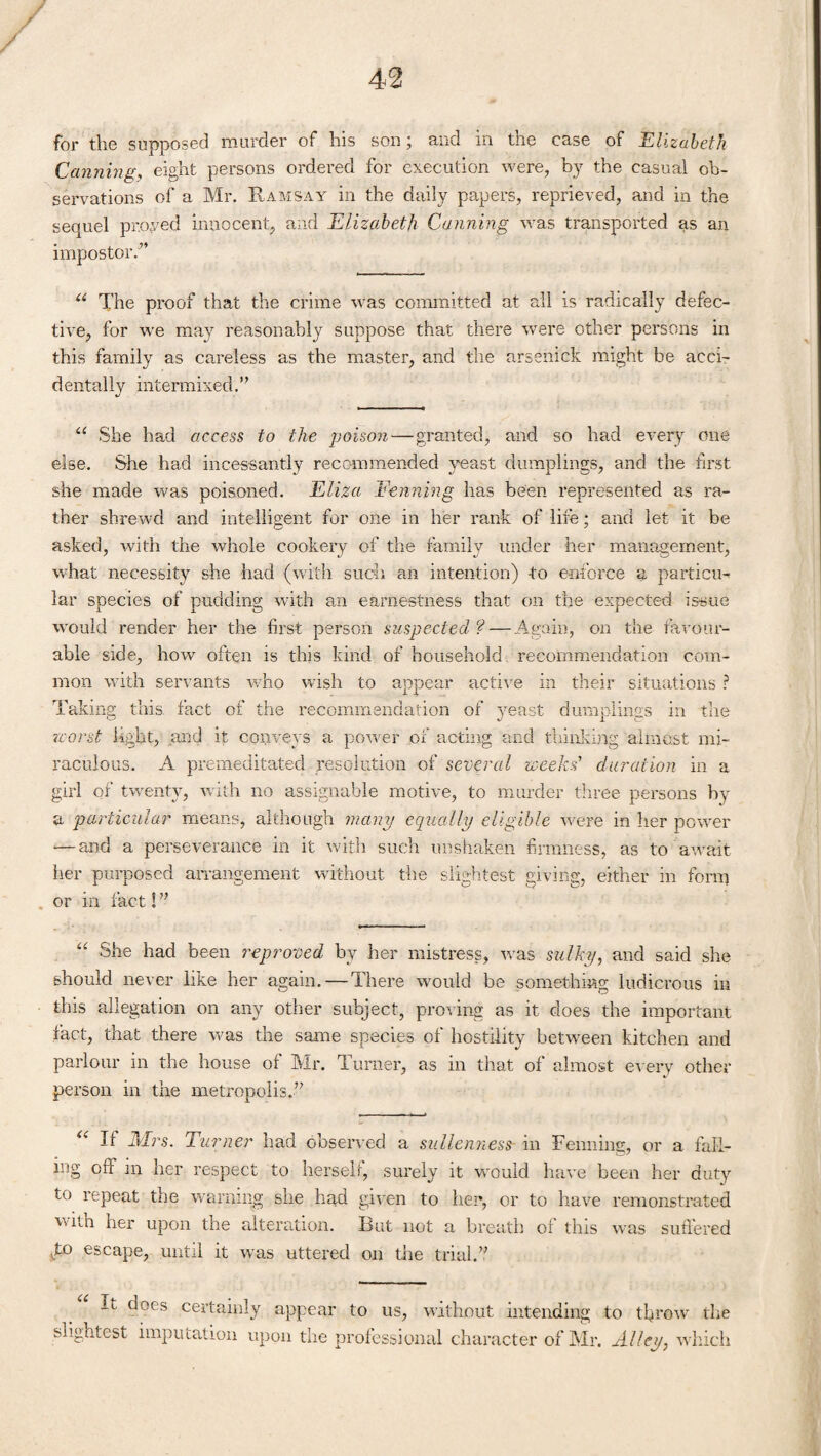 m for the supposed murder of his son and in the case of Elizabeth Canning, eight persons ordered for execution were, by the casual ob¬ servations of a Mr. Ramsay in the daily papers, reprieved, and in the sequel proved innocent, and Elizabeth Canning was transported as an impostor.” u The proof that the crime was committed at all is radically defec¬ tive, for we may reasonably suppose that there were other persons in this family as careless as the master, and the arsenick might be acci¬ dentally intermixed.” u She had access to the poison—granted, and so had every one else. She had incessantly recommended yeast dumplings, and the first she made was poisoned. Eliza Fenning has been represented as ra¬ ther shrewd and intelligent for one in her rank of life; and let it be asked, with the whole cookery of the family under her management, what necessity she had (with such an intention) to enforce a particu¬ lar species of pudding with an earnestness that on the expected issue would render her the first person suspected ? — Again, on the favour¬ able side, how often is this kind of household, recommendation com¬ mon with servants who wish to appear active in their situations ? Taking this fact of the recommendation of yeast dumplings in the worst light, and it conveys a power of acting and thinking almost mi¬ raculous. A premeditated resolution of several weeks' duration in a girl of twenty, with no assignable motive, to murder three persons by a particular means, although many equally eligible were in her power ■—and a perseverance in it with such unshaken firmness, as to await her purposed arrangement without the slightest giving, either in form or in fact! ” “ She had been reproved by her mistress, was sulky, and said she should never like her again. — There would be something ludicrous in this allegation on any other subject, proving as it does the important fact, that there was the same species of hostility between kitchen and parlour in the house of Mr. Turner, as in that of almost every other person in the metropolis.” If _Mr.s. Turner had observed a sullenness- in Fenning, or a fall¬ ing off in her respect to herself, surely it would have been her duty to repeat the warning she had given to her, or to have remonstrated witn her upon the alteration. But not a breath of this was suffered T° escape, until it was uttered on the trial.” It does certainly appear to us, without intending to throw the slightest imputation upon the professional character of Mr. Alley, which