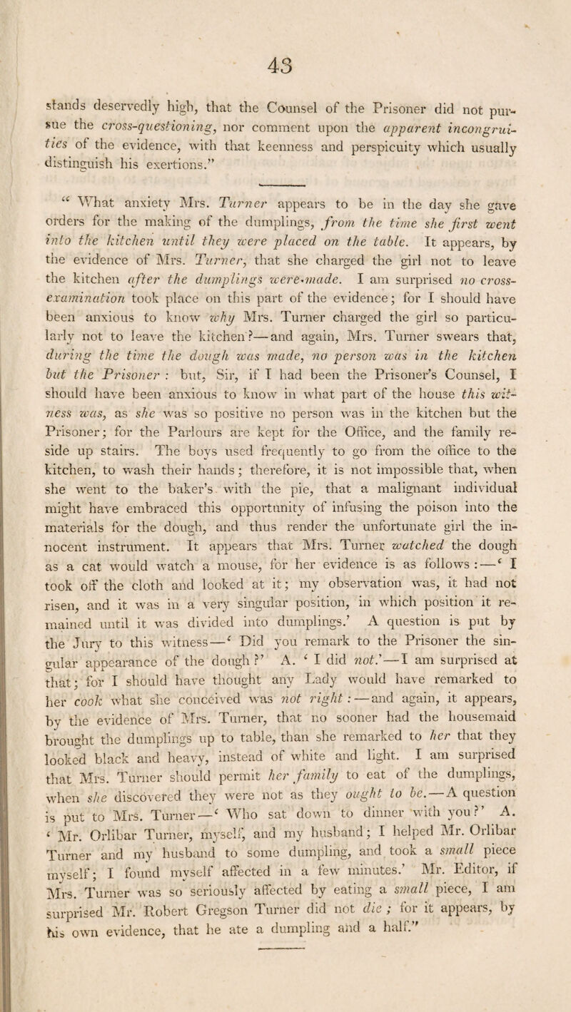 K stands deservedly high, that the Counsel of the Prisoner did not pur¬ sue the cross-questioning, nor comment upon the apparent incongrui¬ ties of the evidence, with that keenness and perspicuity which usually distinguish his exertions.” “ What anxiety Mrs. Turner appears to he in the day she gave orders for the making of the dumplings, from the time she first went into the kitchen until they were placed on the table. It appears, by the evidence of Mrs. Turner, that she charged the girl not to leave the kitchen after the dumplings were-made. I am surprised no cross- examination took place on this part of the evidence; for I should have been anxious to know zchy Mi's. Turner charged the girl so particu¬ larly not to leave the kitchen?—and again, Mrs. Turner swears that, during the time the dough was made, no person was in the kitchen but the Prisoner : but, Sir, if I had been the Prisoner’s Counsel, I should have been anxious to know in what part of the house this wit¬ ness was, as she was so positive no person was in the kitchen but the Prisoner; for the Parlours are kept for the Office, and the family re¬ side up stairs. The boys used frequently to go from the office to the kitchen, to wash their hands; therefore, it is not impossible that, when she went to the baker’s with the pie, that a malignant individual might have embraced this opportunity of infusing the poison into the materials for the dough, and thus render the unfortunate girl the in¬ nocent instrument. It appears that Mrs. Turner watched the dough as a cat would watch a mouse, for her evidence is as follows: — ‘ I took off the cloth and looked at it; my observation was, it had not risen, and it was in a very singular position, in which position it re¬ mained until it was divided into dumplings.’ A question is put by the Jury to this witness —e Did you remark to the Prisoner the sin¬ gular appearance of the dough?’ A. ‘ I did not: — I am surprised at that; for I should have thought any Lady would have remarked to her cook what she conceived was not right: — and again, it appears, by the evidence of Mrs. Turner, that no sooner had the housemaid brought the dumplings up to table, than she remarked to her that they looked black and heavy, instead of white and light. I am surprised that Mrs. Turner should permit her family to eat of the dumplings, when she discovered they were not as they ought to be. — A question is put to Mrs. Turner —c Who sat down to dinner with you?’ A. ( Mr. Orlibar Turner, myself, and my husband; I helped Mr. Orlibar Turner and my husband to some dumpling, and took a small piece myself; I found myself affected in a few minutes.’ Mr. Editor, if Mrs. Turner was so seriously affected by eating a small piece, I am surprised Mr. Robert Gregson Turner did not die ; for it appears, by his own evidence, that he ate a dumpling and a half.”