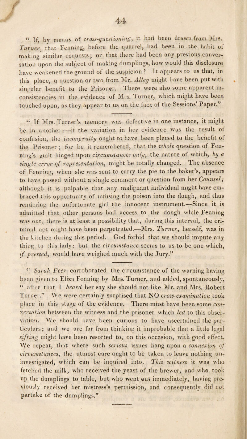 t u If, bv means of cross-questioning, it had been drawn from Mrs, Turner, that Feruling, before the quarrel, had been in the habit of making similar requests; or that there had been any previous conver¬ sation upon the subject of making dumplings, how would this disclosure have weakened the ground of tire suspicion ? It appears to us that, in this place, a question or two from Mr. Alley might have been put with * singular benefit to the Prisoner. I here were also some apparent in¬ consistencies in the evidence of Mrs. 1 urner, which might have been touched upon, as they appear to us on the face of the Sessions’ Paper.” “ If Mrs. Turner’s memory was defective in one instance, it might be in another :—if the variation in her evidence was the result of confusion, the incongruity ought to have been placed to the benefit ol the Prisoner; for be it remembered, that the whole question of Fen- ning’s guilt hinged upon circumstances only, the nature of which, by a single error of representation, might be totally changed. The absence of Fenning, when she was sent to carry the pie to the baker’s, appears to have passed without a single comment or question from her Counsel; although it is palpable that any malignant individual might have em¬ braced this opportunity of infusing the poison into the dough, and thus rendering the unfortunate girl the innocent instrument.—Since it is admitted that other persons had access to the dough while Fenning was out. there is at least a possibility that, during this interval, the cri¬ minal act might have been perpetrated.—Mrs. Turner, herself, was in the kitchen during this period. God forbid that we should impute any thing to this lady: but the circumstance seems to us to be one which, if pressed, would have weighed much wnth the Jury.” <£ Sarah Peer corroborated the circumstance of the warning having been given to Eliza Fenning by Mrs. Turner, and added, spontaneously, (t after that I heard her say she should not like Mr. and Mrs. Robert Turner.” We were certainly surprised that NO cross-examination took place in this stage of the evidence. There must have been some con¬ versation between the witness and the prisoner which led to this obser¬ vation. We should have been curious to have ascertained the par¬ ticulars; and we are far from thinking it improbable that a little legal sifting might have been resorted to, on this occasion, with good effect. We repeat, that where such serious issues hang upon a connexion of circumstances, the utmost care ought to be taken to leave nothing un¬ investigated, which can be inquired into. This xcit.ness it was who fetched the milk, who received the yeast of the brewer, and who took up the dumplings to table, but who went out immediately, having pre¬ viously received her mistress’s permission, and consequently did not partake of the dumplings.”