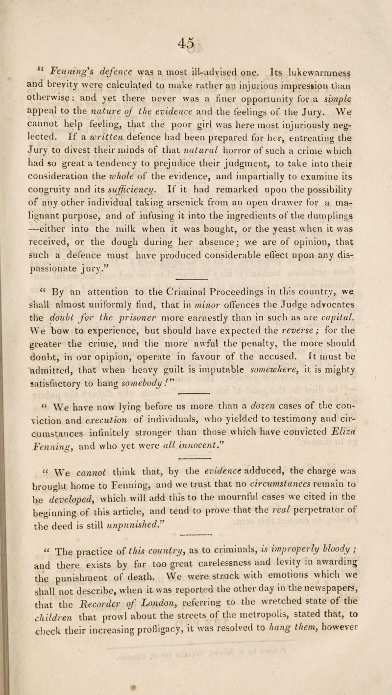 u Fenning's defence was a most ill-advised one. Its lukewarmness and brevity were calculated to make rather an injurious impression than otherwise: and yet there never was a finer opportunity for a simple appeal to the nature of the evidence and the feelings of the Jury. We cannot help feeling, that the poor girl was here most injuriously neg¬ lected. If a written defence had been prepared for her, entreating the Jury to divest their minds of that natural horror of such a crime which had so great a tendency to prejudice their judgment, to take into their consideration the zchole of the evidence, and impartially to examine its congruity and its sufficiency. If it had remarked upon the possibility of any other individual taking arsenick from an open drawer for a ma¬ lignant purpose, and of infusing it into the ingredients of the dumplings —either into the milk when it was bought, or the yeast when it was received, or the dough during her absence; we are of opinion, that such a defence must have produced considerable effect upon any dis¬ passionate jury. “ By an attention to the Criminal Proceedings in this country, we shall almost uniformly find, that in minor offences the Judge advocates the doubt for the prisoner more earnestly than in such as are capital. We bow to experience, but should have expected the reverse; for the greater the crime, and the more awful the penalty, the more should doubt, in our opinion, operate in favour of the accused. It must be admitted, that when heavy guilt is imputable somewhere, it is mighty satisfactory to hang somebody/” “ \Ve have now lying before us more than a dozen cases of the con¬ viction and execution of individuals, who yielded to testimony and cir¬ cumstances infinitely stronger than those which have convicted Eliza Fenning, and who yet were all innocent “ We cannot think that, by the evidence adduced, the charge was brought home to Fenning, and we trust that no circumstances remain to be developed, which will add this to the mournful cases we cited in the beginning of this article, and tend to prove that the real perpetrator of the deed is still unpunished.” “ The practice of this country, as to criminals, is improperly bloody ; and there exists by far too great carelessness and levity in awarding the punishment of death. We were struck with emotions which we shall not describe, when it was reported the other day in the newspapers, that the Eecorder of London, referring to the wretched state of the children that prowl about the streets of the metropolis, stated that, to check their increasing profligacy, it was resolved to hang them, however