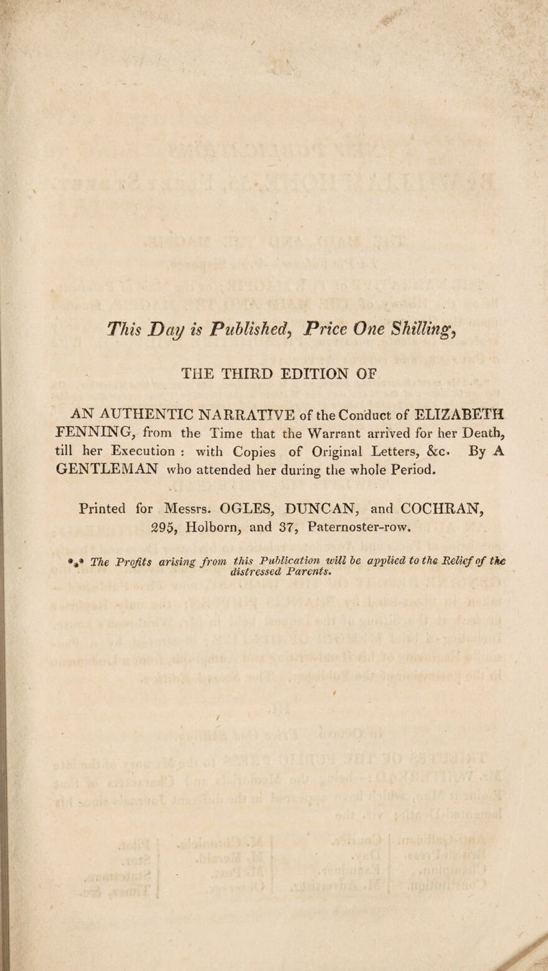 / This Day is Published, Price One Shillings THE THIRD EDITION OF AN AUTHENTIC NARRATIVE of the Conduct of ELIZABETH FENNING, from the Time that the Warrant arrived for her Death, till her Execution : with Copies of Original Letters, &c. By A GENTLEMAN who attended her during the whole Period. Printed for Messrs. OGLES, DUNCAN, and COCHRAN, 295, Holborn, and 37, Paternoster-row. *** The Profits arising from this Publication will be allied to the Belief of the distressed Parents.