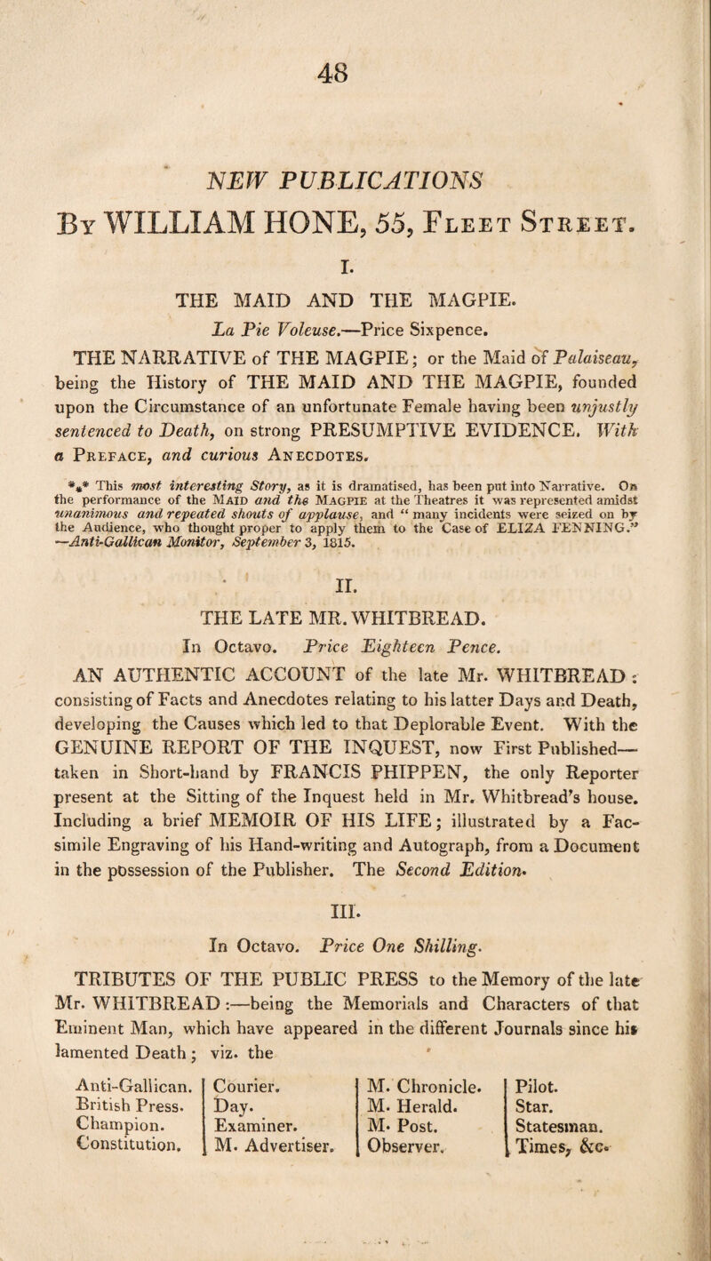 NEW PUBLICATIONS By WILLIAM HONE, 55, Fleet Street, i. THE MAID AND THE MAGPIE. La Pie Voleuse.—Price Sixpence. THE NARRATIVE of THE MAGPIE; or the Maid of Palaiseau, being the History of THE MAID AND THE MAGPIE, founded upon the Circumstance of an unfortunate Female having been unjustly sentenced to Death, on strong PRESUMPTIVE EVIDENCE. With a Preface, and curious Anecdotes. This most interesting Story, as it is dramatised, has been put into Narrative. On the performance of the Maid and the Magpie at the Theatres it was represented amidst unanimous and repeated shouts of applause, and “ many incidents were seized on by the Audience, who thought proper to apply them to the Case of ELIZA PENNING.’* —Anti-Gallican Monitor, September 3, 1815. II. THE LATE MR. WHITBREAD. In Octavo. Price Eighteen Pence. AN AUTHENTIC ACCOUNT of the late Mr. WHITBREAD : consisting of Facts and Anecdotes relating to his latter Days and Death, developing the Causes which led to that Deplorable Event. With the GENUINE REPORT OF THE INQUEST, now First Published— taken in Short-hand by FRANCIS PHIPPEN, the only Reporter present at the Sitting of the Inquest held in Mr. Whitbread's house. Including a brief MEMOIR OF HIS LIFE; illustrated by a Fac¬ simile Engraving of his Hand-writing and Autograph, from a Document in the possession of the Publisher. The Second Edition- Ill. In Octavo. Price One Shilling. TRIBUTES OF THE PUBLIC PRESS to the Memory of the late Mr. WHITBREAD :—being the Memorials and Characters of that Eminent Man, which have appeared in the different Journals since hii lamented Death ; viz. the Anti-Gallican. British Press. Champion. Constitution. Courier. Day. Examiner. M. Advertiser. M. Chronicle. M. Herald. M* Post. Observer. Pilot. Star. Statesman. , Times, &c