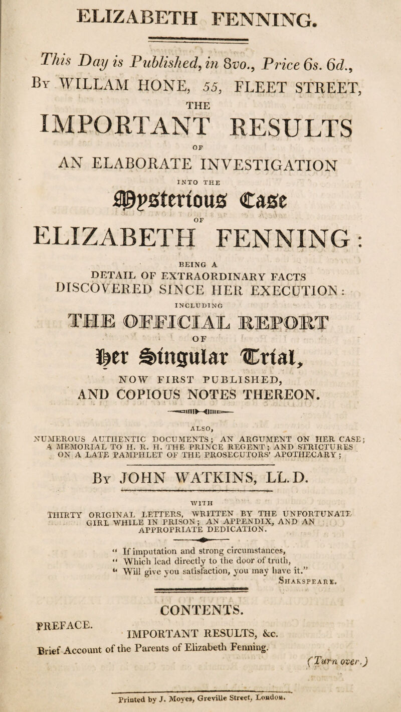 ELIZABETH FENNING. This Day is Published, in 8m, Price 6s. 6d., By WILLAM HONE, 55, FLEET STREET, THE IMPORTANT RESULTS OF AN ELABORATE INVESTIGATION INTO THE iPpgtertoug Cage OF ELIZABETH FENNING BEING A DETAIL OF EXTRAORDINARY FACTS DISCOVERED SINCE HER EXECUTION: INCLUDING THE OFFICIAL REPORT OF Mx Singular 'Ctial, NOW FIRST PUBLISHED, AND COPIOUS NOTES THEREON. —1aaUJIK-- ALSO, NUMEROUS AUTHENTIC DOCUMENTS; AN ARGUMENT ON HER CASE; A MEMORIAL TO H. R. H. THE PRINCE REGENT; AND STRICTURES ON A LATE PAMPHLET OF THE PROSECUTORS’ APOTHECARY ; By JOHN WATKINS, LL.D. WITH THIRTY ORIGINAL LETTERS, WRITTEN BY THE UNFORTUNATE GIRL WHILE IN PRISON; AN APPENDIX, AND AN APPROPRIATE DEDICATION. « If imputation and strong circumstances, “ Which lead directly to the door of truth, “ Will give you satisfaction, you may have it.” Shakspeare. CONTENTS. PREFACE. IMPORTANT RESULTS, &c. Brief Account of the Parents of Elizabeth Fenning. (Turn over,)