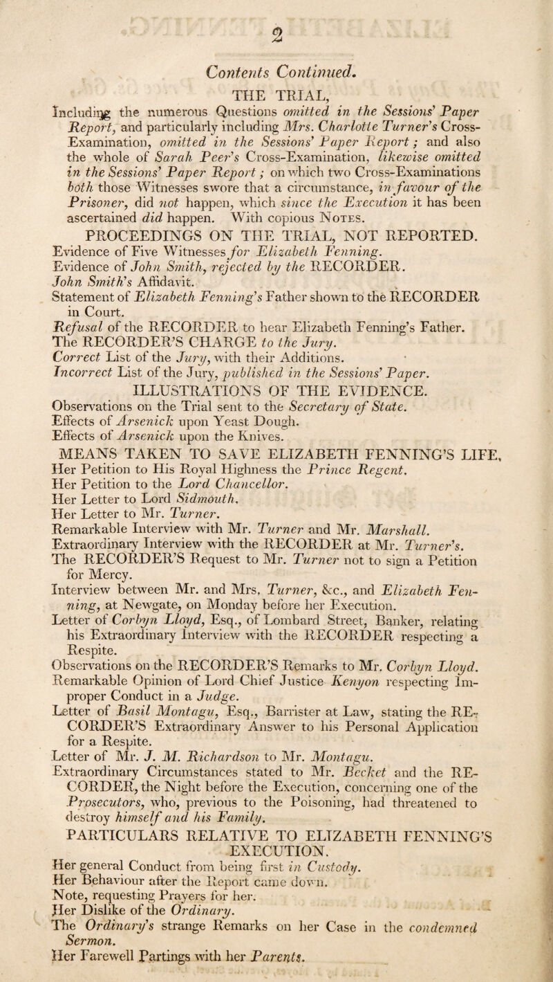 Contents Continued. THE TRIAL, Including the numerous Questions omitted in the Sessiojis’ Paper Report, and particularly including Mrs. Charlotte Turner's Cross- Examination, omitted in the Sessions' Paper Report; and also the whole of Sarah Peer's Cross-Examination, likewise omitted in the Sessions' Paper Report; on which two Cross-Examinations both those Witnesses swore that a circumstance, in favour of the Prisoner, did not happen, which since the Execution it has been ascertained did happen. With copious Notes. PROCEEDINGS ON THE TRIAL, NOT REPORTED. Evidence of Five Witnesses for Elizabeth Penning. Evidence of John Smithy rejected bp the RECORDER. John Smith's Affidavit. Statement of Elizabeth Penning's Father shown to the RECORDER in Court. Refusal of the RECORDER to hear Elizabeth Fenning’s Father. The RECORDER’S CHARGE to the Jury. Correct List of the Jury, with their Additions. Incorrect List of the Jury, published in the Sessions' Paper. ILLUSTRATIONS OF THE EVIDENCE. Observations on the Trial sent to the Secretary of State. Effects of Arsenick upon Yeast Dough. Effects of Arsenick upon the Knives. MEANS TAKEN TO SAVE ELIZABETH FENNING’S LIFE, Her Petition to His Royal Highness the Prince Regent. Her Petition to the Lord Chancellor. Her Letter to Lord Sidmouth. Her Letter to Mr. Turner. Remarkable Interview' with Mr. Turner and Mr. Marshall. Extraordinary Interview with the RECORDER at Mr. Turner's. The RECORDER’S Request to Mr. Turner not to sign a Petition for Mercy. Interview between Mr. and Mrs, Turner, &c., and Elizabeth Pen¬ ning, at Newgate, on Monday before her Execution. Letter of Corbyn Lloyd, Esq., of Lombard Street, Banker, relating his Extraordinary Interview with the RECORDER respecting a Respite. Observations on the RECORDER’S Remarks to Mr. Corbyn Lloyd. Remarkable Opinion of Lord Chief Justice Kenyon respecting Im¬ proper Conduct in a Judge. Letter of Basil Montagu, Esq., Barrister at Law, stating the RE¬ CORDER’S Extraordinary Answer to his Personal Application for a Respite. Letter of Mr. J. M. Richardson to Mr. Montagu. Extraordinary Circumstances stated to Mr. Bccket and the RE¬ CORDER, the Night before the Execution, concerning one of the Prosecutors, who, previous to the Poisoning, had threatened to destroy himself and his Family. PARTICULARS RELATIVE TO ELIZABETH FENNING’S EXECUTION. Her general Conduct from being first in Custody. Her Behaviour after the Report came down. Note, requesting Prayers for her. Jler Dislike of the Ordinary. The Ordinary's strange Remarks on her Case in the condemned Sermon. Her Farewell Partings with her Parents.