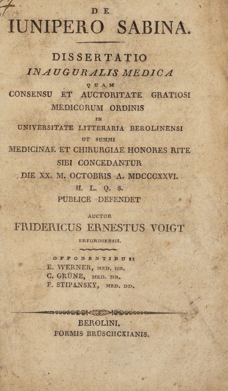 7r. IUNIPERO SABINA DISSERTATIO IJS AUGURALIS MEDICA QUAM CONSENSU ET AUCTORITATE GRATIOSI MEDICORUM ORDINIS IN UNIVERSITATE LITTERARIA BEROLINENSI UT SUMMI MEDICINAE ET CHIRURGIAE HONORES RITE SIBI CONCEDANTUR DIE XX. M. OCTOBRIS A. MDCCCXXVI. H. L. Q. S. PUBLICE DEFENDET AUCTOR FRIDERICUS ERNESTUS VOIGT ERFORDIENSIS. OPPONENTIBUS} E, WERNER, med, dr, C, GRUNE, MED. DR, F. STIPANSKY, med. dd, BEROLINU FORMIS BRUSCHCKIANIS.
