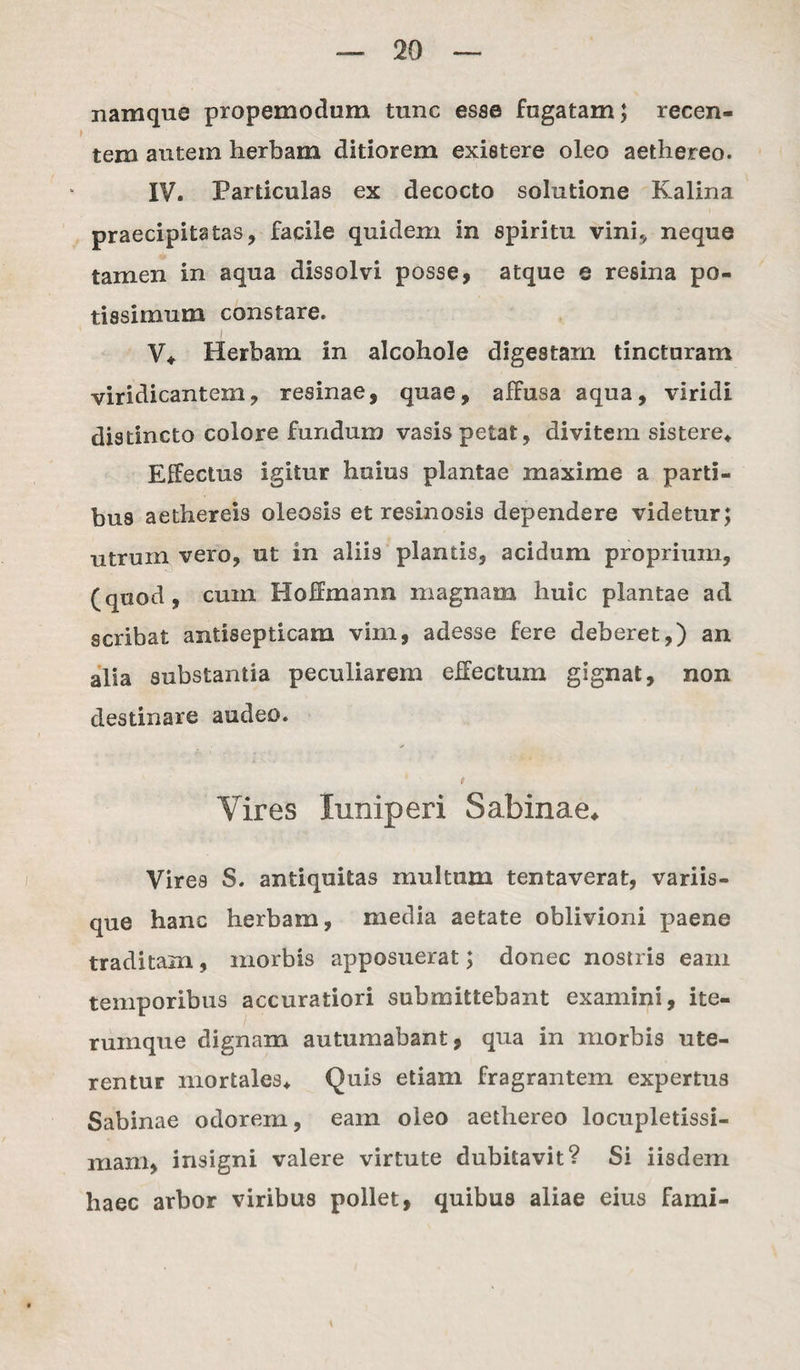 namque propemodum tunc esse fugatam; recen¬ tem autem herbam ditiorem existere oleo aethereo. IV. Particulas ex decocto solutione Kalina praecipitatas, facile quidem in spiritu vini^ neque tamen in aqua dissolvi posse, atque e resina po¬ tissimum constare. V* Herbam in alcohole digestam tincturam viridicantem, resinae, quae, affusa aqua, viridi distincto colore fundum vasis petat, divitem sistere* Effectus igitur huius plantae maxime a parti¬ bus aethereis oleosis et resinosis dependere videtur; utruin vero, ut in aliis plantis, acidum proprium, (quod, cum Hoffmann magnam huic plantae ad scribat antisepticam vim, adesse fere deberet,) an alia substantia peculiarem effectum gignat, non destinare audeo. Vires luniperi Sabinae* Vires S. antiquitas multum tentaverat, variis¬ que hanc herbam, media aetate oblivioni paene traditam, morbis apposuerat; donec nostris eam temporibus accuratiori submittebant examini, ite- rumque dignam autumabant, qua in morbis ute¬ rentur mortales* Quis etiam fragrantem expertus Sabinae odorem, eam oleo aethereo locupletissi¬ mam, insigni valere virtute dubitavit? Si iisdem haec arbor viribus pollet, quibus aliae eius fami-
