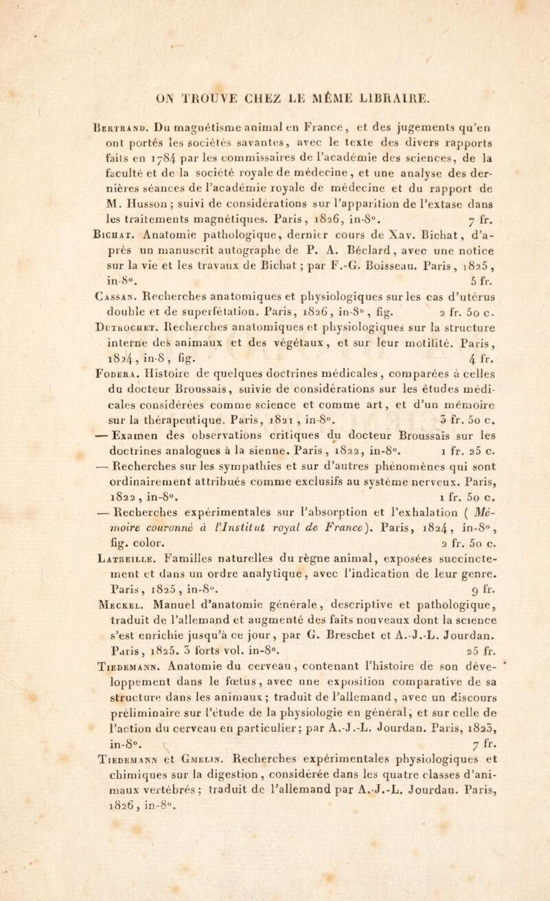 ors TROUVE CHEZ LE MÊME LIBRAIRE. Bertrand. Du magnétisme animal en France, et des jugements qu’en ont portés les sociétés savantes, avec le texte des divers rapports faits en 1784 par les commissaires de l’académie des sciences, de la faculté et de la société royale de médecine, et une analyse des der- nières séances de l’académie royale de médecine et du rapport de M. Husson ; suivi de considérations sur l’apparition de l’extase dans les traitements magnétiques. Paris, 1826, in-8°. 7 fr. Bichat. Anatomie pathologique, dernier cours de Xav. Bichat, d’a- près un manuscrit autographe de P. A. Béclard, avec une notice sur la vie et les travaux de Bichat ; par F.-G. Boisseau. Paris , 1825 , in-8°. 5 fr. Cassais-. Recherches anatomiques et physiologiques sur les cas d’utérus double et de superfétation. Paris, 1826, in-8°, fig. 2 fr. 5o c. Dctrochet. Recherches anatomiques et physiologiques sur la structure interne deS animaux et des végétaux, et sur leur motilité. Paris, 1824 , in-8 , fig. 4 fr. Fodera. Histoire de quelques doctrines médicales, comparées à celles du docteur Broussais, suivie de considérations sur les études médi- cales considérées comme science et comme art, et d’un mémoire sur la thérapeutique. Paris, 1821 , in-8°. 3 fr. 5o c. — Examen des observations critiques du docteur Broussais sur les doctrines analogues à la sienne. Paris , 1822, in-S°. 1 fr. 25 c. -— Recherches sur les sympathies et sur d’autres phénomènes qui sont ordinairement attribués comme exclusifs au système nerveux. Paris, 1822 , in-8°. 1 fr. 5o c. — Recherches expérimentales sur l’absorption et l’exhalation ( Mé- moire couronné « l’Institut royal de France). Paris, 1824, in-S°, fig. color. 2 fr. 5o c. Latreilee. Familles naturelles du règne animal, exposées succincte- ment et dans un ordre analytique, avec l’indication de leur genre. Paris, 1825, in-8°. 9 fr. Meckel. Manuel d’anatomie générale, descriptive et pathologique, traduit de l’allemand et augmenté des faits nouveaux dont la science s’est enrichie jusqu’à ce jour, par G. Breschet et A.-J.-L. Jourdan. Paris, 1825. 3 forts vol. in-8°. 25 fr. Tiedemann. Anatomie du cerveau, contenant l’histoire de son déve- loppement dans le fœtus, avec une exposition comparative de sa structure dans les animaux; traduit de l’allemand, avec un discours préliminaire sur l’étude de la physiologie en général, et sur celle do l’action du cerveau en particulier; par A.-J.-L. Jourdan. Paris, 1823, in-8°. 7 fr. Tiedemann et Gmelin. Recherches expérimentales physiologiques et chimiques sur la digestion, considérée dans les quatre classes d’ani- maux vertébrés; traduit de l’allemand par A. J.-L. Jourdan. Paris, 1826, in-8°.