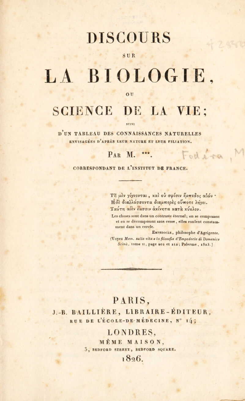 SUR L A BIOLOGIE, OU SCIENCE DE LA VIE; SUIVI d’un tableau des connaissances naturelles ENVISAGÉES D’APRÈS LEUR NATURE ET LEUR FILIATION, Par M. ***. \ < CORRESPONDANT DE L’iNSTITUT DE FRANCE. T9î p.ev ytyvovrai , xat où <jcpi<nv ê/xneiïoç occwv * Htîe <5iaX)a<Tffovra Sicx.p.'Ktpeç outtote \-oyti. Tavry) atèv Éaucty àx^v^ra xarà xvx)ov. Les choses sont dans un contraste éternel; en se composant et en se décomposant sans cesse , elles roulent constant' ment dans un cercle. Empedocle , philosophe d’Agrigente. (Voyez Mem. aulla vita e la fîlosofia d’Empedocle di Domenico Scinà, tome ir, page aoa et ata ; Palerme , i8»3. ) PARIS, J.-B. BAILLIÈRE, LIBRAIRE-ÉDITEUR, RUE DE l’ÉCO LE-DE MÉDECINE , N° l/ji LONDRES, MÊME MAISON, 3, BEDFORD STREET, BEDFORD SQUARE. 1 8^6.