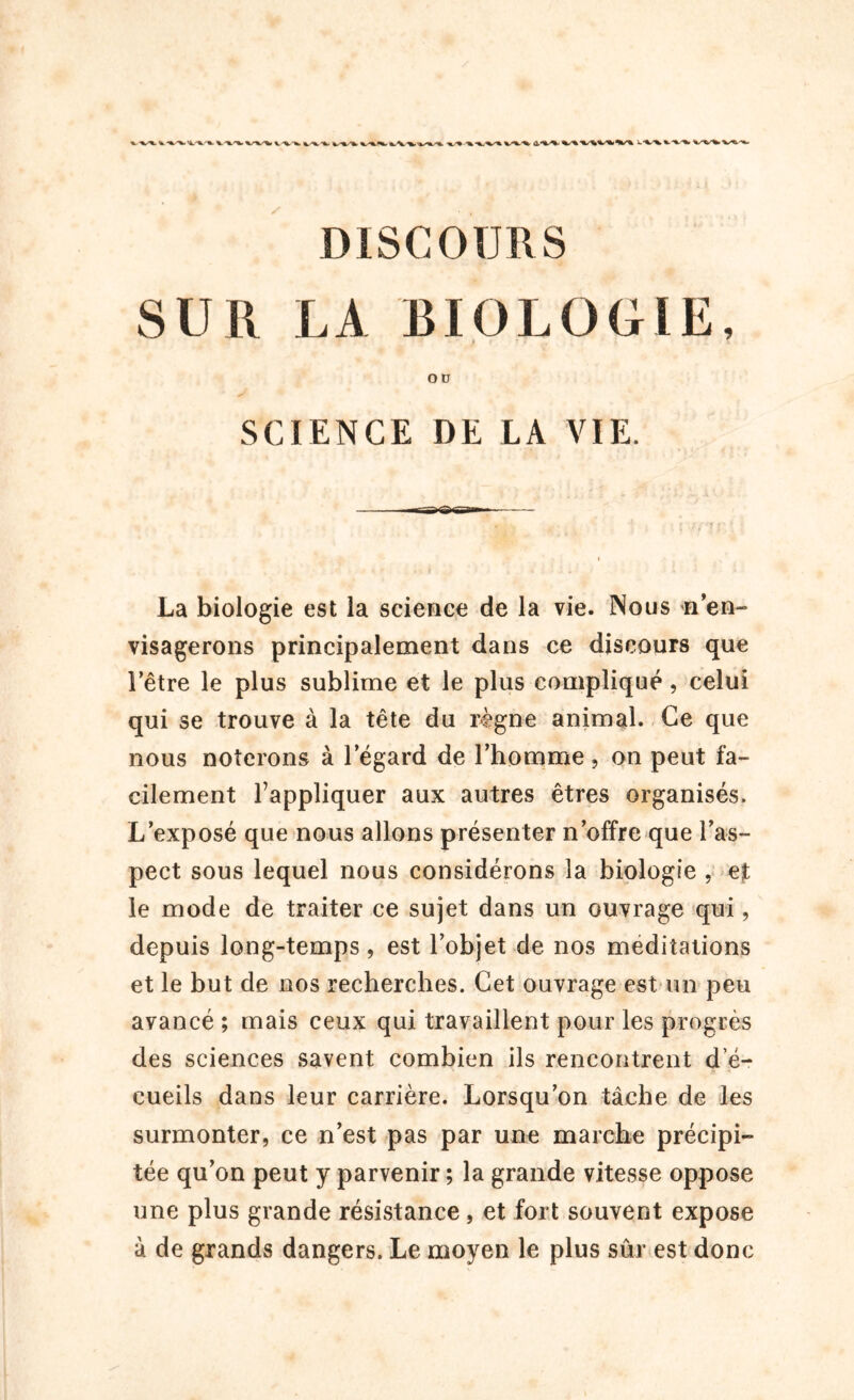 SUR LA BIOLOGIE, OU SCIENCE DE LA VIE. La biologie est la science de la vie. Nous *1 en- visagerons principalement dans ce discours que l’être le plus sublime et le plus compliqué, celui qui se trouve à la tête du règne animal. Ce que nous noterons à l’égard de l’homme, on peut fa- cilement l’appliquer aux autres êtres organisés. L’exposé que nous allons présenter n’offre que l’as- pect sous lequel nous considérons la biologie , et le mode de traiter ce sujet dans un ouvrage qui, depuis long-temps, est l’objet de nos méditations et le but de nos recherches. Cet ouvrage est un peu avancé ; mais ceux qui travaillent pour les progrès des sciences savent combien ils rencontrent d e- cueils dans leur carrière. Lorsqu’on tâche de les surmonter, ce n’est pas par une marche précipi- tée qu’on peut y parvenir ; la grande vitesse oppose une plus grande résistance, et fort souvent expose à de grands dangers. Le moyen le plus sûr est donc