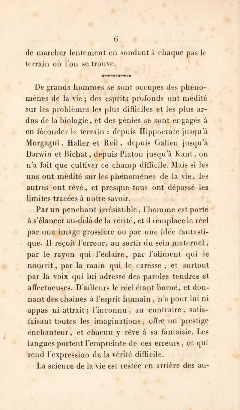 de marcher lentement en sondant à chaque pas le terrain où l’on se trouve. ^ 6^ $Mè> üe grands hommes se sont occupés des phéno- mènes de la vie ; des esprits profonds ont médité sur les problèmes les plus difficiles et les plus ar- dus de la biologie, et des génies se sont engagés à en féconder le terrain : depuis Hippocrate jusqu’à Morgagni, Haller et Reil, depuis Galien jusqu'à Darwin et Bichat, depuis Platon jusqu’à Kant, on n'a fait que cultiver ce champ difficile. Mais si les uns ont médité sur les phénomènes de la vie, les autres ont rêvé, et presque tous ont dépassé les limites tracées à notre savoir. Par un penchant irrésistible, l’homme est porté à s’élancer au-delà de la vérité, et il remplace le réel par une image grossière ou par une idée fantasti- que. 11 reçoit l’erreur, au sortir du sein maternel, par le rayon qui l’éclaire, par l’aliment qui le nourrit, par la main qui le caresse , et surtout par la voix qui lui adresse des paroles tendres et affectueuses. D’ailleurs le réel étant borné, et don- nant des chaînes à l’esprit humain, n’a pour lui ni appas ni attrait ; l’inconnu, au contraire, satis- faisant toutes les imaginations , offre un prestige enchanteur, et chacun y rêve à sa fantaisie. Les langues portent l’empreinte de ces erreurs , ce qui rend l’expression de la vérité difficile. La science de la vie est restée en arrière des au-