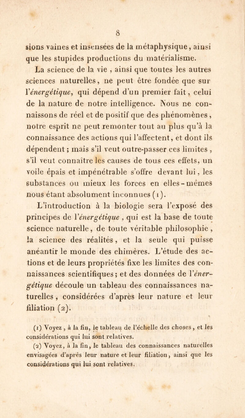 sions vaines et insensées de la métaphysique, ainsi que les stupides productions du matérialisme. La science de la vie , ainsi que toutes les autres sciences naturelles, ne peut être fondée que sur Y énergétique, qui dépend d’un premier fait, celui de la nature de notre intelligence. Nous ne con- naissons de réel et de positif que des phénomènes , notre esprit ne peut remonter tout au plus qu’à la connaissance des actions qui l’affectent, et dont ils dépendent ; mais s’il veut outre-passer ces limites , s’il veut connaître les causes de tous ces effets, un voile épais et impénétrable s’offre devant lui, les subwStances ou mieux les forces en elles-mêmes nous étant absolument inconnues (i). L’introduction à la biologie sera l’exposé des principes de Y énergétique , qui est la base de toute science naturelle, de toute véritable philosophie , la science des réalités, et la seule qui puisse anéantir le monde des chimères. L’étude des ac- tions et de leurs propriétés fixe les limites des con- naissances scientifiques; et des données de Y éner- gétique découle un tableau des connaissances na- turelles , considérées d’après leur nature et leur filiation (2). (1) Voyez , à la fin, le tableau de l’échelle des choses, et les considérations qui lui sont relatives. (2) Voyez, à la fin, le tableau des connaissances naturelles envisagées d’après leur nature et leur filiation, ainsi que les considérations qui lui sont relatives.