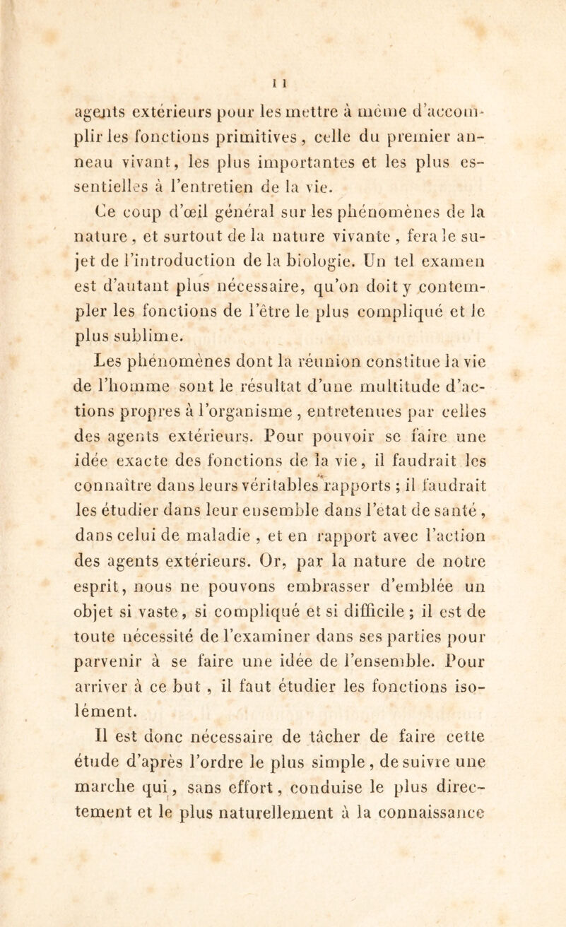 agents extérieurs pour les mettre à même d’accom- plir les fonctions primitives, celle du premier an- neau vivant, les plus importantes et les plus es- sentielles à l’entretien de la vie. Ce coup d’œil général sur les phénomènes de la nature , et surtout de la nature vivante , fera le su- jet de l’introduction de la biologie. Un tel examen est d’autant plus nécessaire, qu’on doit y contem- pler les fonctions de l’être le plus compliqué et le plus sublime. Les phénomènes dont la réunion constitue la vie de l’homme sont le résultat d’une multitude d’ac- tions propres à l’organisme , entretenues par celles des agents extérieurs. Pour pouvoir se faire une idée exacte des fonctions de la vie, il faudrait les * connaître dans leurs véritables rapports ; il faudrait les étudier dans leur ensemble dans l’etat de santé , dans celui de maladie , et en rapport avec l’action des agents extérieurs. Or, par la nature de notre esprit, nous ne pouvons embrasser d’emblée un objet si vaste, si compliqué et si difficile ; il est de toute nécessité de l’examiner dans ses parties pour parvenir à se faire une idée de l’ensemble. Pour arriver à ce but , il faut étudier les fonctions iso- lément. 11 est donc nécessaire de tâcher de faire cette étude d’après l’ordre le plus simple, de suivie une marche qui, sans effort, conduise le plus direc- tement et le plus naturellement à la connaissance