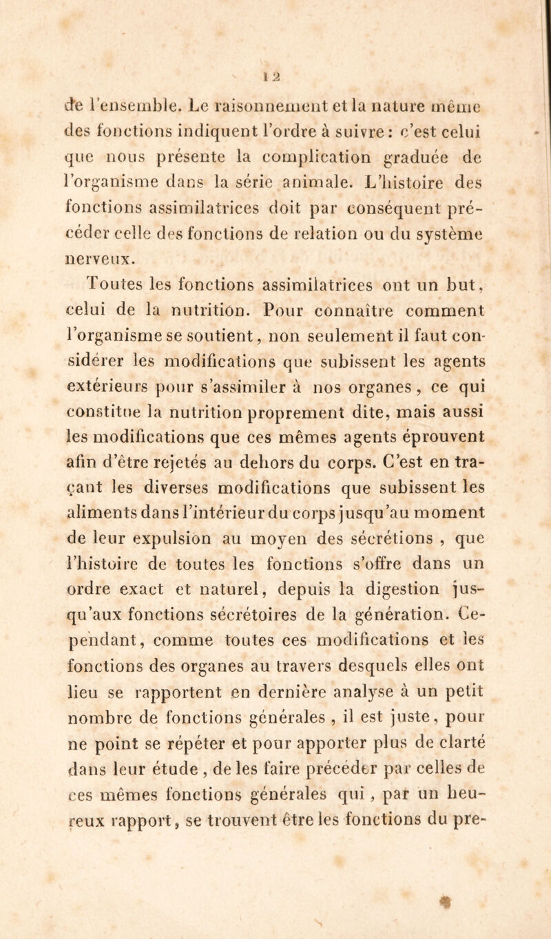 des fonctions indiquent l’ordre à suivre: c’est celui que nous présente la complication graduée de l’organisme dans la série animale. L’histoire des fonctions assimilatrices doit par conséquent pré- céder celle des fonctions de relation ou du système nerveux. Toutes les fonctions assimilatrices ont un but, celui de la nutrition. Pour connaître comment l’organisme se soutient, non seulement il faut con- sidérer les modifications que subissent les agents extérieurs pour s’assimiler à nos organes, ce qui constitue la nutrition proprement dite, mais aussi les modifications que ces mêmes agents éprouvent afin d’être rejetés au dehors du corps. C’est en tra- çant les diverses modifications que subissent les aliments dans l’intérieur du corps jusqu’au moment de leur expulsion au moyen des sécrétions , que l’histoire de toutes les fonctions s’offre dans un ordre exact et naturel, depuis la digestion jus- qu’aux fonctions sécrétoires de la génération. Ce- pendant, comme toutes ces modifications et les fonctions des organes au travers desquels elles ont lieu se rapportent en dernière analyse à un petit nombre de fonctions générales , il est juste, pour ne point se répéter et pour apporter plus de clarté dans leur étude , de les faire précéder par celles de ces mêmes fonctions générales qui, par un heu- reux rapport, se trouvent être les fonctions du pre-