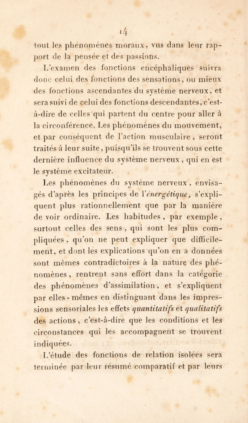 tout les phénomènes moraux, vus dans leur rap- port de la pensée et des passions. L’examen des fonctions encéphaliques suivra donc celui des fonctions des sensations, ou mieux des fonctions ascendantes du système nerveux, et sera suivi de celui des fonctions descendantes, c’est- à-dire de celles qui partent du centre pour aller à la circonférence. Les phénomènes du mouvement, et par conséquent de l’action musculaire , seront traités à leur suite, puisqu’ils se trouvent sous cette dernière influence du système nerveux, qui en est le système excitateur. Les phénomènes du système nerveux , envisa- gés d’après les principes de Vénergétique, s’expli- quent plus rationnellement que par la manière de voir ordinaire. Les habitudes , par exemple, surtout celles des sens , qui sont les plus com- pliquées , qu’on ne peut expliquer que difficile- ment, et dont les explications qu’on en a données sont mêmes contradictoires à la nature des phé- nomènes , rentrent sans effort dans la catégorie des phénomènes d’assimilation, et s’expliquent par elles-mêmes en distinguant dans les impres- sions sensoriales les effets quantitatifs et qualitatifs des actions , c’est-à-dire que les conditions et les circonstances qui les accompagnent se trouvent indiquées. L’étude des fonctions de relation isolées sera teiminée par leur résumé comparatif et par leurs