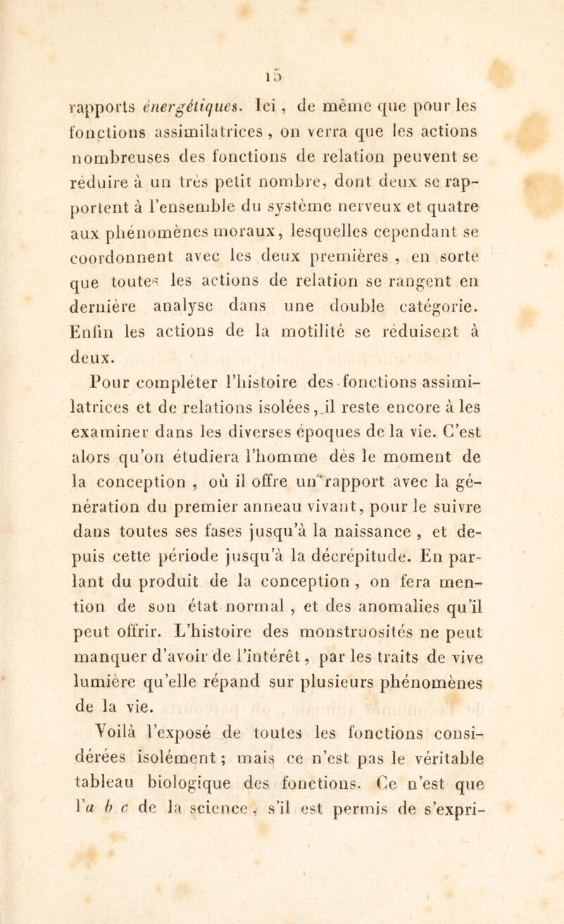 rapports énergétiques. Ici, de même que pour les fonctions assimilatrices, on verra que les actions nombreuses des fonctions de relation peuvent se réduire à un très petit nombre, dont deux se rap- portent à l'ensemble du système nerveux et quatre aux phénomènes moraux, lesquelles cependant se coordonnent avec les deux premières , en sorte que toutes les actions de relation se rangent en dernière analyse dans une double catégorie. Enfin les actions de la motilité se réduisent à deux. Pour compléter l’histoire des fonctions assimi- latrices et de relations isolées, il reste encore à les examiner dans les diverses époques de la vie. C’est alors qu’on étudiera l’homme dès le moment de la conception , où il offre un rapport avec la gé- nération du premier anneau vivant, pour le suivre dans toutes ses fases jusqu’à la naissance , et de- puis cette période jusqu’à la décrépitude. En par- lant du produit de la conception , on fera men- tion de son état normal , et des anomalies qu’il peut offrir. L’histoire des monstruosités ne peut manquer d’avoir de l’intérêt, par les traits de vive lumière quelle répand sur plusieurs phénomènes de la vie. Voilà l’exposé de toutes les fonctions consi- dérées isolément; mais ce n’est pas le véritable tableau biologique des fonctions. Ce n’est que Va b c de la science, s’il est permis de s’expri-