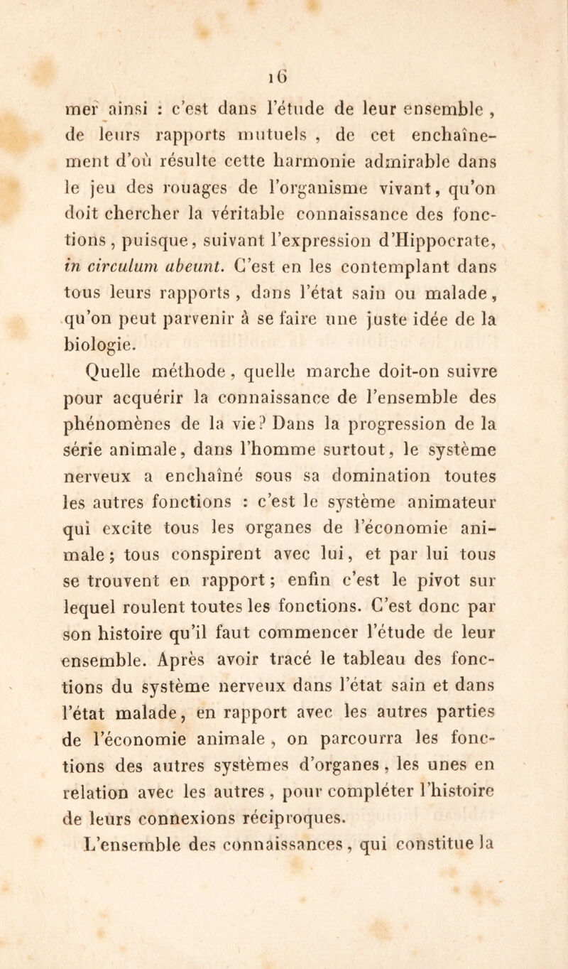 mer ainsi : c'est dans l’étude de leur ensemble , de leurs rapports mutuels , de cet enchaîne- ment d’où résulte cette harmonie admirable dans le jeu des rouages de l’organisme vivant, qu’on doit chercher la véritable connaissance des fonc- tions , puisque, suivant l’expression d’Hippocrate, in circulum abeunt. C’est en les contemplant dans tous leurs rapports , dans l’état sain ou malade, qu’on peut parvenir à se faire une juste idée de la biologie. Quelle méthode, quelle marche doit-on suivre pour acquérir la connaissance de l’ensemble des phénomènes de la vie? Dans la progression de la série animale, dans l’homme surtout, le système nerveux a enchaîné sous sa domination toutes les autres fonctions : c’est le système animateur qui excite tous les organes de l’économie ani- male ; tous conspirent avec lui, et par lui tous se trouvent en rapport ; enfin c’est le pivot sur lequel roulent toutes les fonctions. C’est donc par son histoire qu’il faut commencer l’étude de leur ensemble. Après avoir tracé le tableau des fonc- tions du système nerveux dans letat sain et dans l’état malade, en rapport avec les autres parties de l’économie animale , on parcourra les fonc- tions des autres systèmes d’organes, les unes en relation avec les autres , pour compléter l’histoire de leurs connexions réciproques. L’ensemble des connaissances, qui constitue la