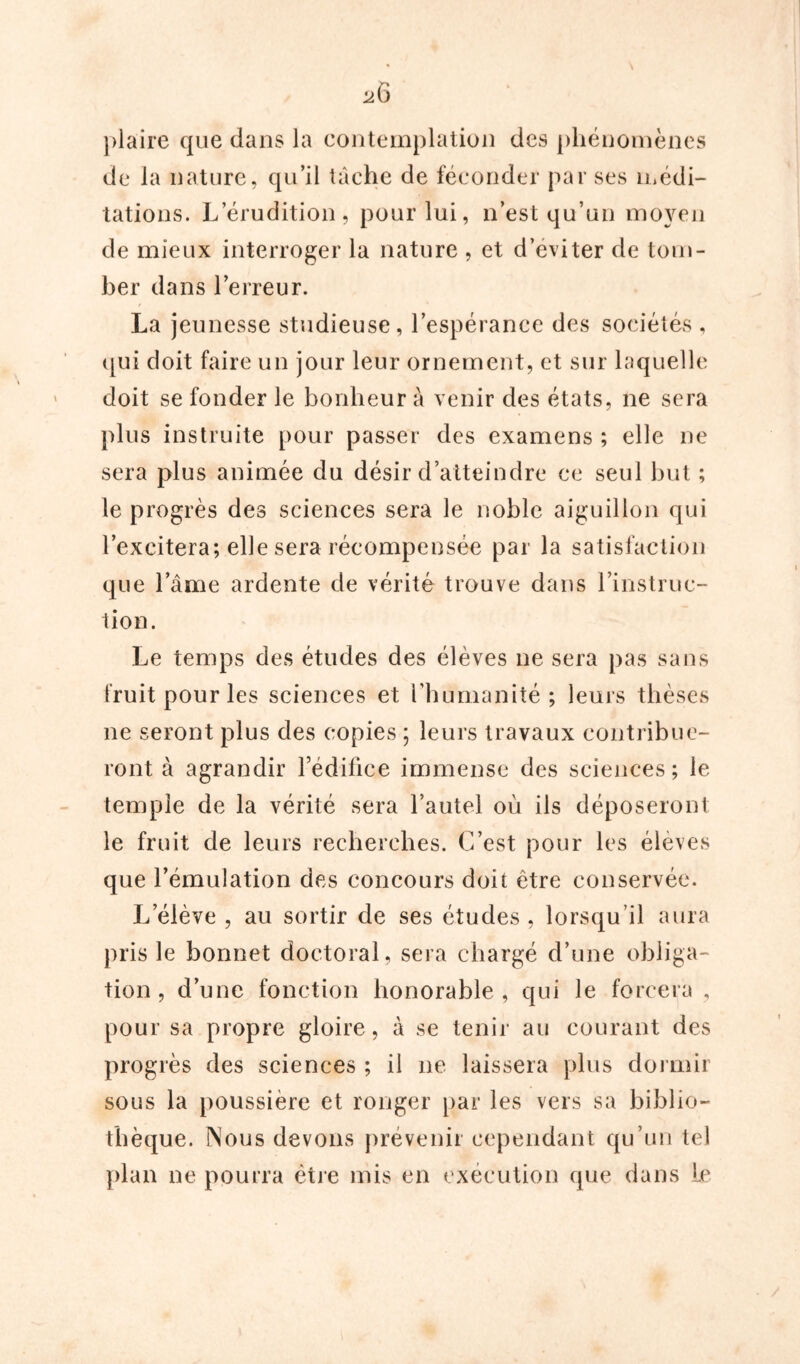 plaire que dans la contemplation des phénomènes de la nature, qu’il tâche de féconder par ses médi- tations. L’érudition, pour lui, n’est qu’un moyen de mieux interroger la nature , et d’eviter de tom- ber dans l’erreur. La jeunesse studieuse, l’espérance des sociétés , qui doit faire un jour leur ornement, et sur laquelle doit se fonder le bonheur à venir des états, ne sera plus instruite pour passer des examens ; elle ne sera plus animée du désir d’atteindre ce seul but ; le progrès des sciences sera le noble aiguillon qui l’excitera; elle sera récompensée par la satisfaction que lame ardente de vérité trouve dans l’instruc- tion. Le temps des études des élèves ne sera pas sans fruit pour les sciences et l’humanité; leurs thèses ne seront plus des copies ; leurs travaux contribue- ront à agrandir rédifice immense des sciences; le temple de la vérité sera l’autel où ils déposeront le fruit de leurs recherches. C’est pour les élèves que l’émulation des concours doit être conservée. L’élève , au sortir de ses études , lorsqu’il aura pris le bonnet doctoral, sera chargé d’une obliga- tion , d’une fonction honorable, qui le forcera , pour sa propre gloire, à se tenir au courant des progrès des sciences ; il ne laissera plus dormir sous la poussière et ronger par les vers sa biblio- thèque. Nous devons prévenir cependant qu’un tel plan ne pourra être mis en exécution que dans Le