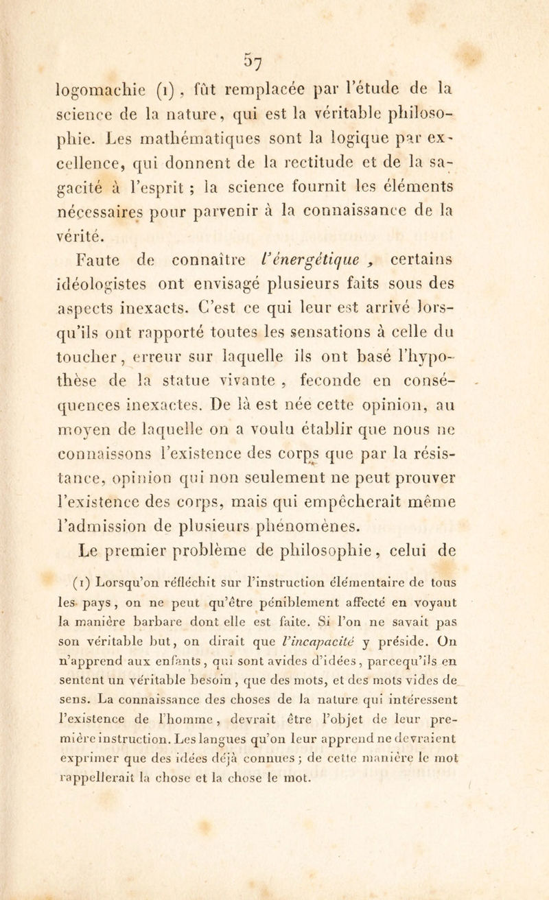 logomachie (1) , fût remplacée par l’étude de la science de la nature, qui est la véritable philoso- phie. Les mathématiques sont la logique par ex- cellence, qui donnent de la rectitude et de la sa- gacité à l’esprit ; la science fournit les éléments nécessaires pour parvenir à la connaissance de la vérité. Faute de connaître t3 énergétique , certains idéologistes ont envisagé plusieurs faits sous des aspects inexacts. C’est ce qui leur est arrivé lors- qu’ils ont rapporté toutes les sensations à celle du toucher, erreur sur laquelle ils ont basé l'hypo- thèse de la statue vivante , fécondé en consé- quences inexactes. De là est née cette opinion, au moyen de laquelle on a voulu établir que nous ne connaissons l’existence des corps que par la résis- tance, opinion qui non seulement ne peut prouver l’existence des corps, mais qui empêcherait même l’admission de plusieurs phénomènes. Le premier problème de philosophie, celui de (i) Lorsqu’on réfléchit sur l’instruction élémentaire de tous les pays , on ne peut qu’être péniblement affecté en voyant la manière barbare dont elle est faite. Si l’on ne savait pas son véritable but, on dirait que l’incapacité y préside. On n’apprend aux enfants, qui sont avides d’idées, parcequ’üs en sentent un véritable besoin , que des mots, et des mots vides de sens. La connaissance des choses de la nature qui intéressent l’existence de l’homme, devrait être l’objet de leur pre- mière instruction. Les langues qu’on leur apprend ne devraient exprimer que des idées déjà connues; de cette manière le mot rappellerait la chose et la chose le mot.