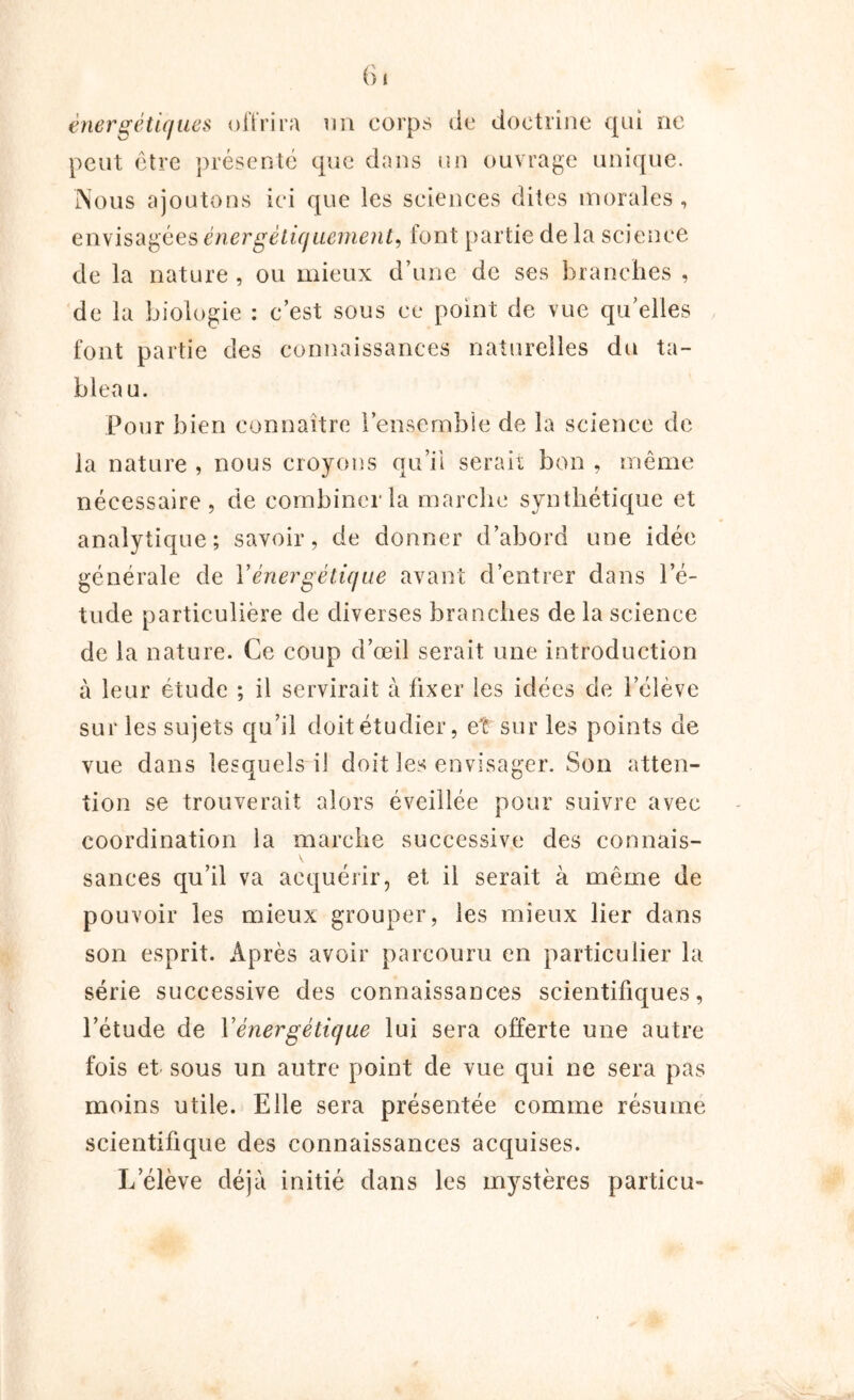 énergétiques oit rira un corps de doctrine qui oc peut être présenté que dans un ouvrage unique. Nous ajoutons ici que les sciences dites morales , envisagées énergétiquement, font partie de la science de la nature , ou mieux d’une de ses branches , de la biologie : c’est sous ce point de vue qu’elles font partie des connaissances naturelles du ta- bleau. Pour bien connaître l’ensemble de la science de la nature , nous croyons qu’il serait bon , même nécessaire, de combiner la marche synthétique et analytique; savoir, de donner d’abord une idée générale de Y énergétique avant d’entrer dans l’é- tude particulière de diverses branches de la science de la nature. Ce coup d’œil serait une introduction à leur étude ; il servirait à fixer les idées de l’élève sur les sujets qu’il doit étudier, et sur les points de vue dans lesquels il doit les envisager. Son atten- tion se trouverait alors éveillée pour suivre avec coordination la marche successive des connais- sances qu’il va acquérir, et il serait à même de pouvoir les mieux grouper, les mieux lier dans son esprit. Après avoir parcouru en particulier la série successive des connaissances scientifiques, l’étude de Y énergétique lui sera offerte une autre fois et sous un autre point de vue qui ne sera pas moins utile. Elle sera présentée comme résume scientifique des connaissances acquises. L’élève déjà initié dans les mystères particu-