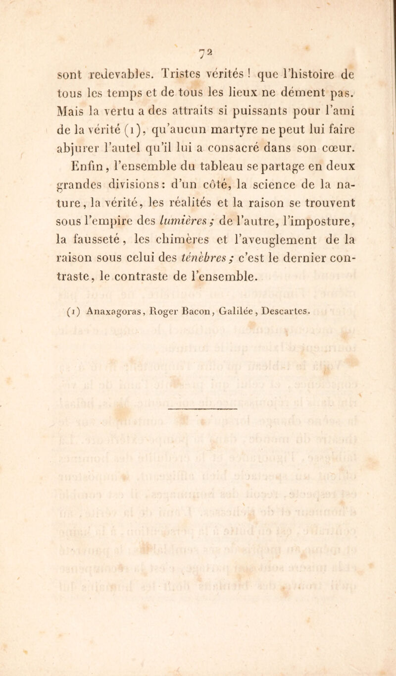 sont redevables. Tristes vérités ! que l’histoire de tous les temps et de tous les lieux ne dément pas. Mais la vertu a des attraits si puissants pour l’ami de la vérité (1), qu’aucun martyre ne peut lui faire abjurer l’autel qu’il lui a consacré dans son cœur. Enfin, l’ensemble du tableau se partage en deux grandes divisions: d’un côté, la science de la na- ture, la vérité, les réalités et la raison se trouvent sous l’empire des lumières ; de l’autre, l’imposture, la fausseté, les chimères et l’aveuglement de la raison sous celui des ténèbres ; c’est le dernier con- traste, le contraste de l’ensemble. (i) Anaxagoras, Pioger Bacon, Galilée, Descartes.