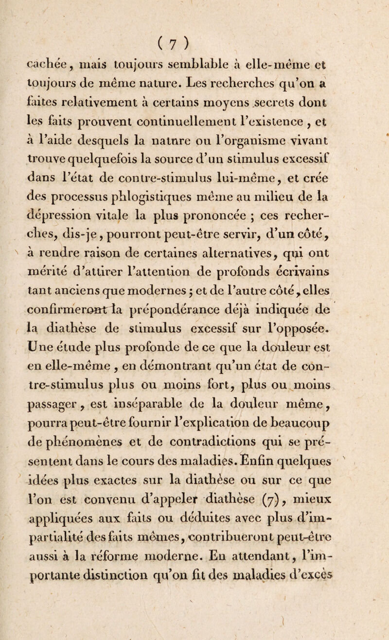 cachée, mais toujours semblable à elle-meme et toujours de même nature. Les recherches qu’on a faites relativement à certains moyens secrets dont les faits prouvent continuellement l’existence , et à l’aide desquels la nature ou l’organisme vivant trouve quelquefois la source d’un stimulus excessif dans l’état de contre-stimulus lui-même, et crée des processus phlogistiques même au milieu de la dépression vitale la plus prononcée ; ces recher¬ ches, dis-je, pourront peut-être servir, d’un côté, N à rendre raison de certaines alternatives, qui ont mérité d’attirer l’attention de profonds écrivains tant anciens que modernes ; et de l’autre côté,elles confirmeront ia prépondérance déjà indiquée de la diathèse de stimulus excessif sur l’opposée. Une étude plus profonde de ce que la douleur est en elle-même , en démontrant qu’un état de con¬ tre-stimulus plus ou moins fort, plus ou moins passager, est inséparable de la douleur même, pourra peut-être fournir l’explication de beaucoup de phénomènes et de contradictions qui se pré¬ sentent dans le cours des maladies. Enfin quelques s idées plus exactes sur la diathèse ou sur ce que l’on est convenu d’appeler diathèse (7), mieux appliquées aux faits ou déduites avec plus d’im~ partialité des faits mêmes, contribueront peut-être aussi à la réforme moderne. En attendant, l’im¬ portante distinction qu’on fit des maladies d’excès J 1