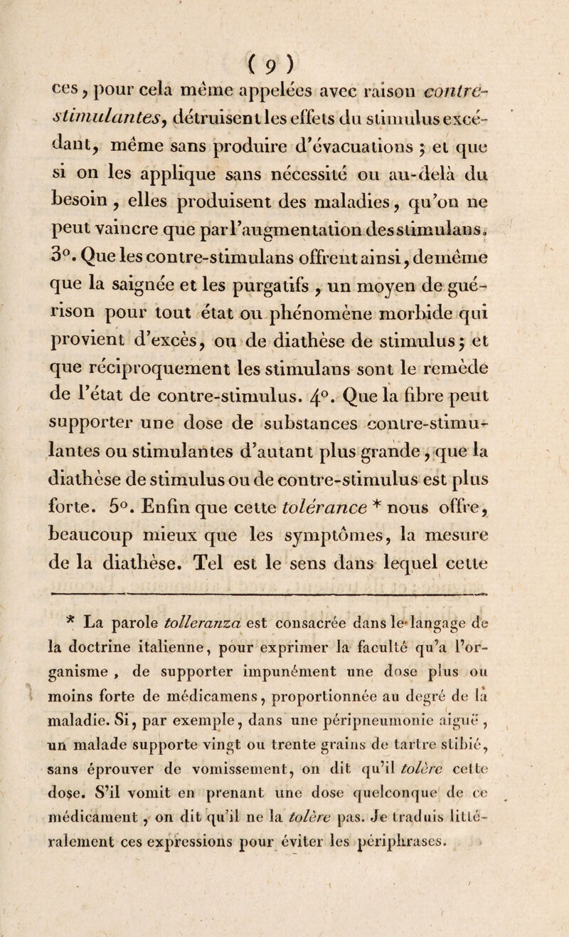 ces , pour cela meme appelées avec raison contre- stimulantes, détruisent les effets du stimulus excé¬ dant, meme sans produire d’évacuations ; et que si on les applique sans nécessité ou au-delà du besoin , elles produisent des maladies, qu'on ne peut vaincre que par l'augmentation desslimulans, 3°. Que les contre-stimulans offrent ainsi, demëme que la saignée et les purgatifs , un moyen de gué¬ rison pour tout état ou phénomène morbide qui provient d'excès, ou de diathèse de stimulus $ et que réciproquement les stimulans sont le remède de l'état de contre-stimulus. 4°* Que la fibre peut supporter une dose de substances contre-stimu¬ lantes ou stimulantes d'autant plus grande, que la diathèse de stimulus ou de contre-stimulus est plus forte. 5°. Enfin que cette tolérance * nous offre, beaucoup mieux que les symptômes, la mesure de la diathèse. Tel est le sens dans lequel cette * La parole tolleranzci est consacrée dans le-langage de la doctrine italienne, pour exprimer la faculté qu’a l’or¬ ganisme , de supporter impunément une dose plus ou moins forte de médicamens, proportionnée au degré de la maladie. Si, par exemple, dans une péripneumonie aiguë , un malade supporte vingt ou trente grains de tartre stibié, sans éprouver de vomissement, on dit qu’il tolère cette dose. S’il vomit en prenant une dose quelconque de ce médicament, on dit qu’il ne la tolère pas. Je traduis litté¬ ralement ces expressions pour éviter les périphrases.