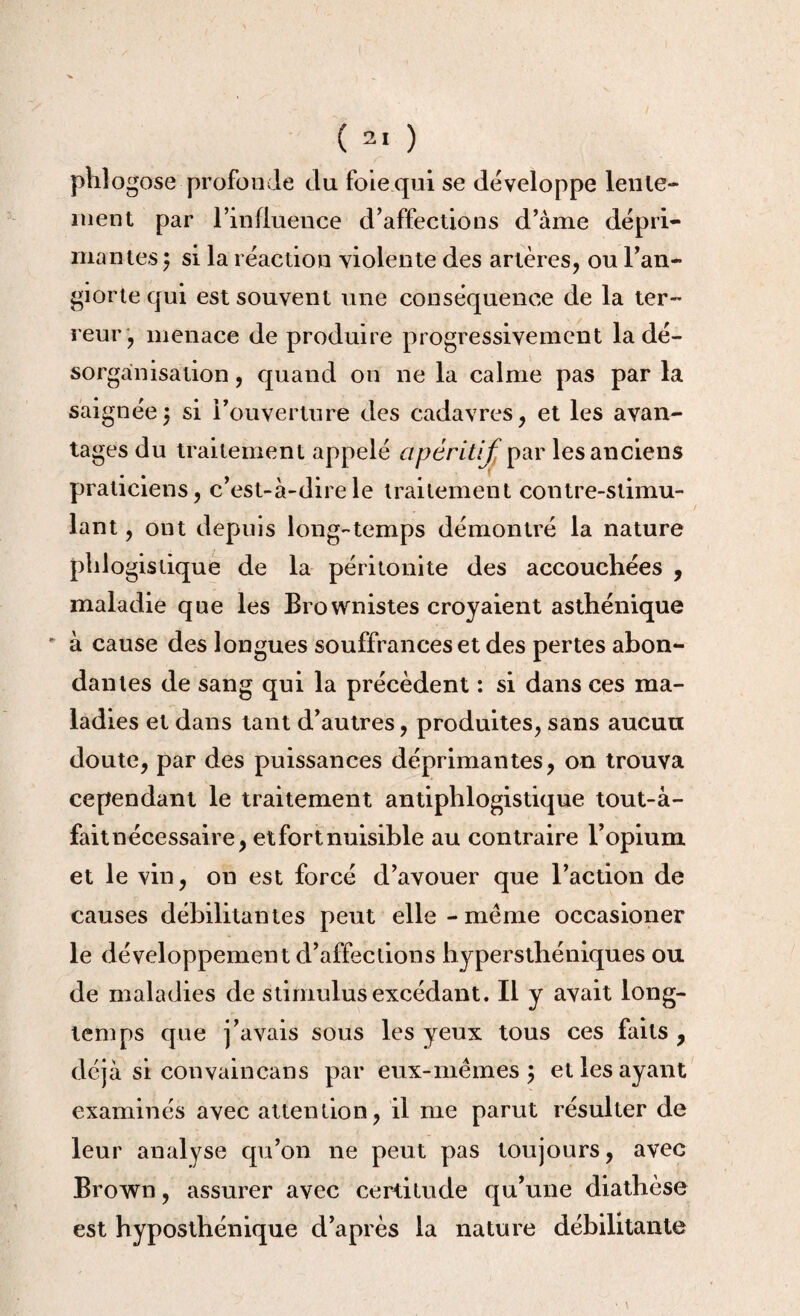 ( ) phîogose profonde du foie qui se développe lente¬ ment par l'influence d'affections d’àme dépri¬ mantes $ si la réaction violente des artères, ou l’an- giorte qui est souvent une conséquence de la ter¬ reur, menace de produire progressivement la dé¬ sorganisation , quand on ne la calme pas par la saignée5 si l'ouverture des cadavres, et les avan¬ tages du traitement appelé apéritif par les anciens praticiens, c'est-à-dire le traitement contre-stimu¬ lant , ont depuis long-temps démontré la nature phlogislique de la péritonite des accouchées , maladie que les Brownistes croyaient asthénique ' à cause des longues souffrances et des pertes abon¬ dantes de sang qui la précèdent : si dans ces ma¬ ladies et dans tant d’autres, produites, sans aucun doute, par des puissances déprimantes, on trouva cependant le traitement antiphlogistique tout-à- fait nécessaire, et fort nuisible au contraire l’opium et le vin, on est forcé d’avouer que l’action de causes débilitantes peut elle-meme occasioner le développement d’affections hypersthéniques ou de maladies de stimulus excédant. Il y avait long¬ temps que j’avais sous les yeux tous ces faits , déjà si convaincans par eux-mêmes ; et les ayant examinés avec attention, il me parut résulter de leur analyse qu’on ne peut pas toujours, avec Brown, assurer avec certitude qu’une diathèse est hyposthénique d’après la nature débilitante