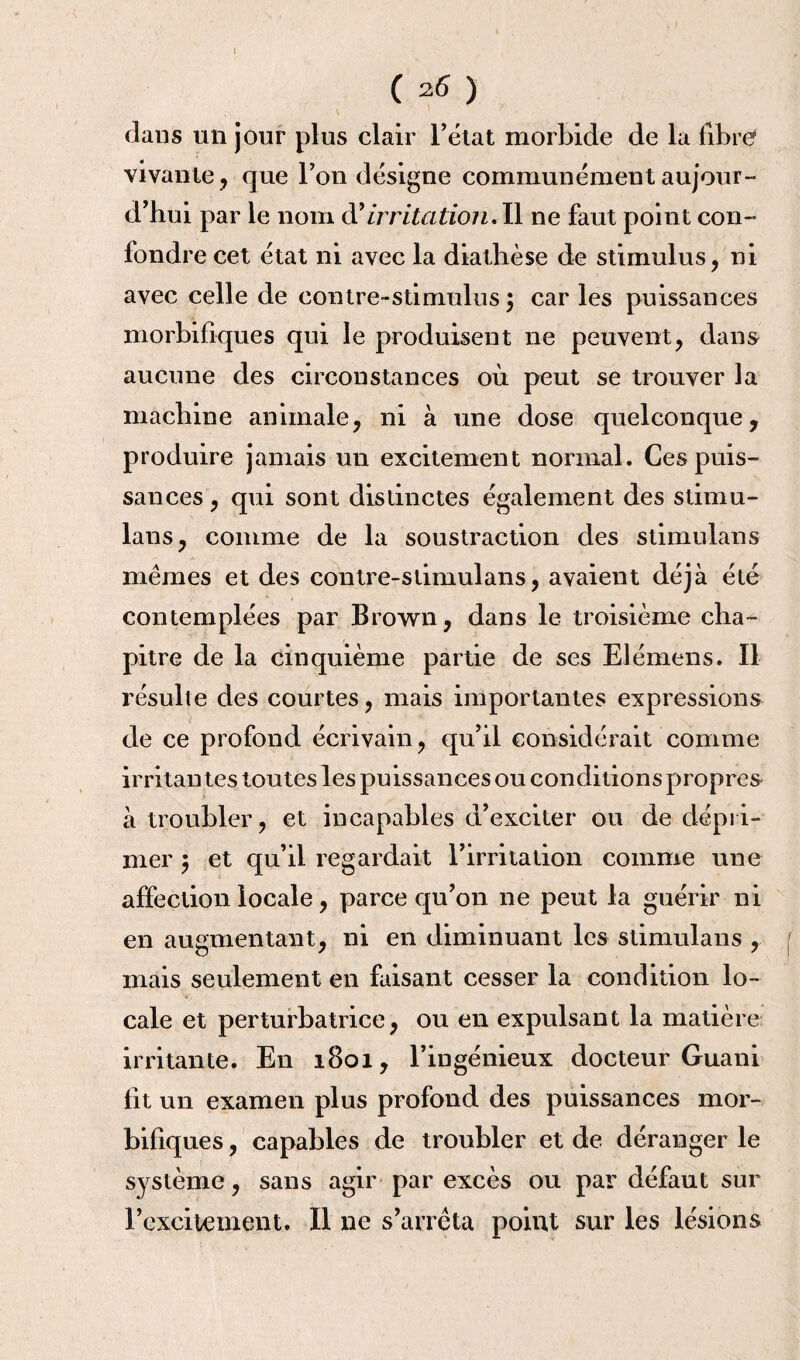 \ C 26 ) dans un jour plus clair l’état morbide de la fibre vivante, que Ton désigne communément aujour¬ d’hui par le nom à'irritation.Il ne faut point con¬ fondre cet état ni avec la diathèse de stimulus, ni avec celle de contre-stimulus $ car les puissances morbifiques qui le produisent ne peuvent, dans aucune des circonstances où peut se trouver la machine animale, ni à une dose quelconque, produire jamais un excitement normal. Ces puis¬ sances , qui sont distinctes également des stimu- lans, comme de la soustraction des stimulans mêmes et des contre-slimulans, avaient déjà été contemplées par Brown, dans le troisième cha¬ pitre de la cinquième partie de ses Elémens. Il résulte des courtes, mais importantes expressions de ce profond écrivain, qu’il considérait connue irritantes toutes les puissances ou conditions propres à troubler, et incapables d’exciter ou de dépri¬ mer $ et qu’il regardait l’irritation comme une affection locale, parce qu’on ne peut la guérir ni en augmentant, ni en diminuant les stimulans , mais seulement en faisant cesser la condition lo¬ cale et perturbatrice, ou en expulsant la matière irritante. En 1801, l’ingénieux docteur Guani fit un examen plus profond des puissances mor¬ bifiques , capables de troubler et de déranger le système, sans agir par excès ou par défaut sur l’excitement. Il ne s’arrêta point sur les lésions