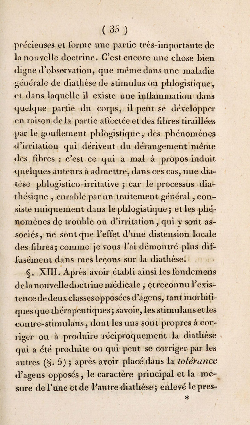 ( (35 ) précieuses et forme une partie très-importante de la nouvelle doctrine. C’est encore une chose bien di gne d’obse<rvation, que meme dans une maladie générale de diathèse de stimulus ou phlogistique, et dans laquelle il existe une inflammation dans quelque partie du corps, il peut se développer en raison de la partie affectée et des fibres tiraillées par le gonflement phlogistique, des phénomènes d’irritation qui dérivent du dérangement même des fibres : c’est ce qui a mal à propos induit quelques auteurs à admettre, dans ces cas, une dia** lèse phlogistico-irritative ; car le processus dia- thésique , curable par un traitement général, con¬ siste uniquement dans le phlogistique 5 et les phé¬ nomènes de trouble ou d’irritation , qui y sont as¬ sociés, ne sont que l’effet d’une distension locale des fibres\ comme je vous l’ai démontré plus dif¬ fusément dans mes leçons sur la diathèse. §. XIII. Après avoir établi ainsi les fondemens de la nouvelle doctrine médicale, et reconnu l’exis¬ tence de deux classes opposées d’agens, tant morbifi¬ ques que thérapeutiques 5 savoir, les stimulants et les contre-stimulans, dont les uns sont propres à cor¬ riger ou à produire réciproquement la diathèse qui a été produite ou qui peut se corriger par les autres (§. 5J $ après avoir placé dans la tolérance d’agens opposés, le caractère principal et la me¬ sure de l’une et de l'autre diathèse 5 enlevé le pres- j