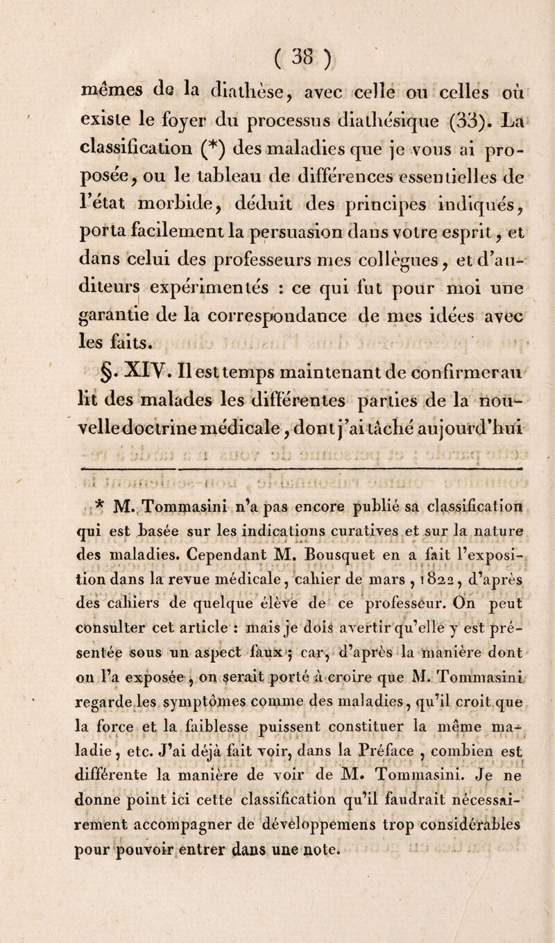 mêmes de la diathèse, avec celle ou celles où existe le foyer du processus dialhêsique (33). La classification (* *) des maladies que je vous ai pro¬ posée, ou le tableau de différences essentielles de l’état morbide, déduit des principes indiqués, porta facilement la persuasion dans votre esprit, et dans celui des professeurs mes collègues, et d'au¬ diteurs expérimentés : ce qui fut pour moi une garantie de la correspondance de mes idées avec les faits. §. XIY. Il est temps maintenant de confirmer au lit des malades les différentes parties de la nom- velledoctrine médicale, dont j'ai tâché aujourd’hui • i ' : ; . . t ‘ ■ i : ■ .<■ { ‘ •• : • • . • r - ' ■ ' ’ ■ . „ - * M. Tommasini n’a pas encore publié sa classification qui est basée sur les indications curatives et sur la nature * • >' V-* i. des maladies. Cependant M. Bousquet en a fait l’exposi¬ tion dans la revue médicale, cabiep de mars , i822, d’après des caliiers de quelque élève de ce professeur. On peut consulter cet article : mais je doh avertir qu’elle y est pré¬ sentée sous un aspect faux $ car, d’après la manière dont on l’a exposée , on serait porté à croire que M. Tommasini regarde les symptômes comme des maladies, qu’il croit que la force et la faiblesse puissent constituer la meme ma¬ ladie , etc. J’ai déjà fait voir, dans la Préface , combien est différente la manière de voir de M. Tommasini. Je ne donne point ici cette classification qu’il faudrait nécessai¬ rement accompagner de développemens trop considérables pour pouvoir entrer dans line note.