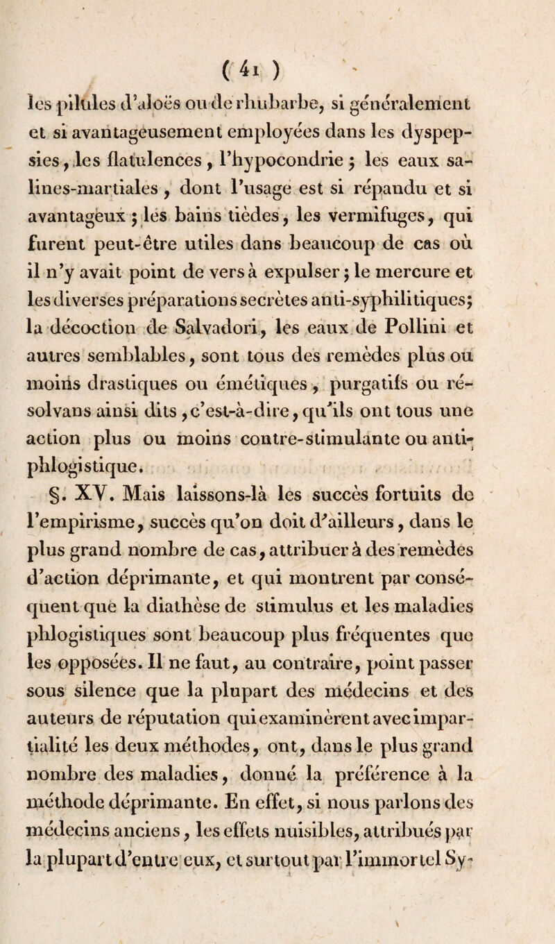 les pilules d’aloës ou de rhubarbe, si généralement et si avantageusement employées dans les dyspep¬ sies, les flatulences, l’hypocondrie ; les eaux sa- lines-martiales , dont l’usage est si répandu et si avantageux ; les bains tièdes, les vermifuges, qui furent peut-être utiles dans beaucoup de cas où il n’y avait point de vers à expulser ; le mercure et les diverses préparations secrètes anti-syphilitiques; la décoction de Salvador!, les eaux de Pollini et autres semblables, sont tous des remèdes plus ou moins drastiques ou émétiques , purgatifs ou ré¬ solvais ainsi dits ,c’est-à-dire,qu'ils ont tous une action plus ou moins contre-stimulante ou anti¬ phlogistique. §. XY. Mais laissons-là les succès fortuits de l’empirisme, succès qu’on doit d'ailleurs, dans le plus grand nombre de cas, attribuer à des remèdes d’action déprimante, et qui montrent par consé¬ quent que la diathèse de stimulus et les maladies phlogistiques sont beaucoup plus fréquentes que les opposées. Il ne faut, au contraire, point passer sous silence que la plupart des médecins et des auteurs de réputation qui examinèrent avec impar¬ tialité les deux méthodes, ont, dans le plus grand nombre des maladies, donné la préférence à la méthode déprimante. En effet, si nous parlons des médecins anciens, les effets nuisibles, attribués par la plupart d’entre eux, et surtout par l’immortel Sy-