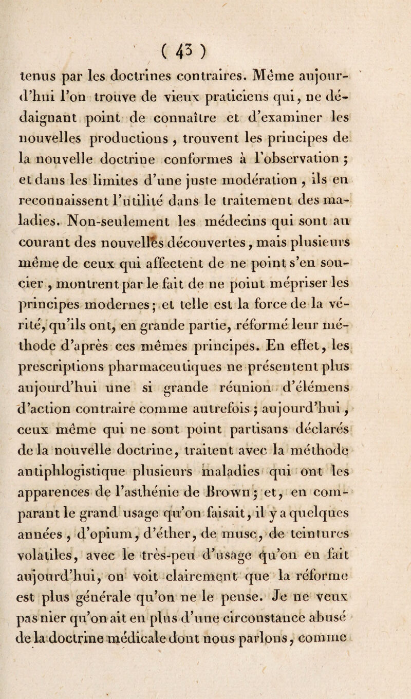 tenus par les doctrines contraires. Meme aujour¬ d’hui l’on trouve de vieux praticiens qui, ne dé¬ daignant point de connaître et d’examiner les nouvelles productions , trouvent les principes de la nouvelle doctrine conformes à l’observation ; et dans les limites d’une juste modération , ils en reconnaissent l’utilité dans le traitement des ma¬ ladies. Non-seulement les médecins qui sont au courant des nouvelles découvertes, mais plusieurs meme de ceux qui affectent de ne point s’en sou¬ cier , montrent par le fait de ne point mépriser les principes modernes; et telle est la force de la vé¬ rité, qu’ils ont, en grande partie, réformé leur mé¬ thode d’après ces mêmes principes. En effet, les prescriptions pharmaceutiques ne présentent plus aujourd’hui une si grande réunion d’élémens d’action contraire comme autrefois ; aujourd’hui, ceux même qui ne sont point partisans déclarés de la nouvelle doctrine, traitent avec la méthode antiphlogistique plusieurs maladies qui ont les apparences de l’asthénie de Brown3 et, en com¬ parant le grand usage qu’on faisait, il y a quelques années , d’opium, d’éther, de musc, de teintures volatiles, avec le très-peu d’usage qu’on en fait aujourd’hui, on voit clairement que la réforme est plus générale qu’on ne le pense. Je ne veux pas nier qu’on ait en plus d’une circonstance abusé de la doctrine médicale dont nous parlons, comme