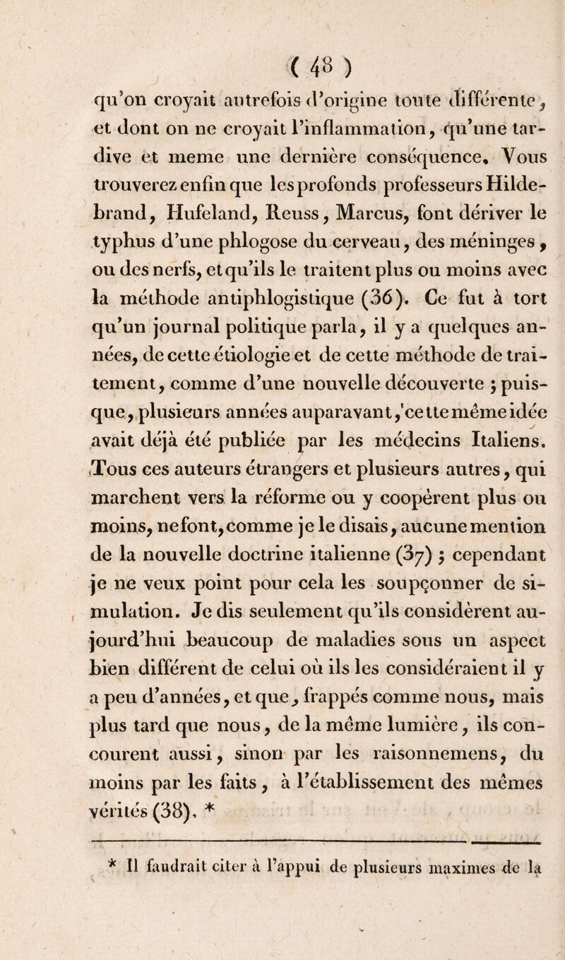 qu'on croyait autrefois d'origine toute differente , et dont on ne croyait l’inflammation, qu’une tar¬ dive et meme une dernière conséquence. Vous trouverez enfin que les profonds professeurs Hilde- brand, Hufeland, Reuss, Marcus, font dériver le typhus d’une phlogose du cerveau, des méninges , ou des nerfs, et qu’ils le traitent plus ou moins avec la méthode antiphlogistique (36). Ce fut à tort qu’un journal politique parla, il y a quelques an¬ nées, de cette étiologie et de cette méthode de trai¬ tement, comme d’une nouvelle découverte ; puis¬ que, plusieurs années auparavant,'cette même idée avait déjà été publiée par les médecins Italiens. .Tous ces auteurs étrangers et plusieurs autres, qui marchent vers la réforme ou y coopèrent plus ou moins, ne font, comme je le disais, aucune mention de la nouvelle doctrine italienne (3y) $ cependant je ne veux point pour cela les soupçonner de si¬ mulation. Je dis seulement qu’ils considèrent au¬ jourd’hui beaucoup de maladies sous un aspect bien différent de celui où ils les considéraient il y a peu d’années, et que^ frappés comme nous, mais plus tard que nous, de la même lumière, ils con¬ courent aussi, sinon par les raisonnemens, du moins par les faits, à l’établissement des mêmes vérités(38). * * 11 faudrait citer à l’appui de plusieurs maximes de la