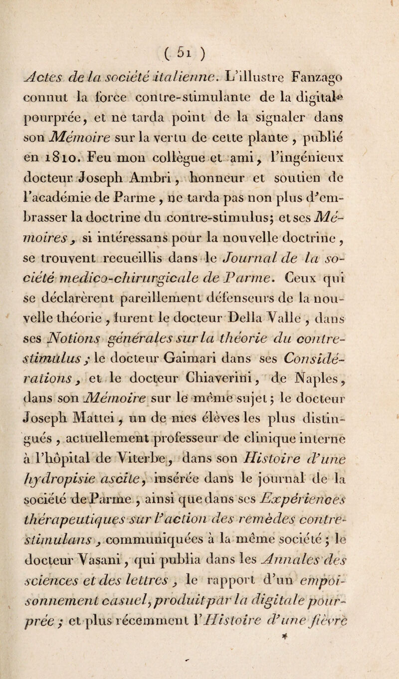 Actes de la société italienne. L’illustre Fanzago connut la force contre-stimulante de la digital*» pourprée, et ne tarda point de la signaler dans son Mémoire sur la vertu de cette plante , publié en 1810. Feu mon collègue et ami, l’ingénieux docteur Joseph Ambri, honneur et soutien de l’académie de Parme , ne tarda pas non plus d^em- brasser la doctrine du contre-stimulus5 etses.Md- moires j si intéressans pour la nouvelle doctrine , se trouvent recueillis dans le Journal de la so¬ ciété medico-chirurgie ale de Parme. Ceux qui se déclarèrent pareillement défenseurs de la nou¬ velle théorie , lurent le docteur Délia Yalle , dans ses Notions générales sur la théorie du contre- stimulus y le docteur Gaimari dans ses Considé¬ rations , et le docteur Chiaverini, de Naples, dans son Mémoire sur le meme sujet ; le docteur Joseph Mattéi, un de mes élèves les plus distin¬ gués , actuellement professeur de clinique interne à l’hôpital de Viterbe, dans son Histoire d’une hjdropisie ascite, insérée dans le journal de la société de Parme , ainsi qüedans ses Expériences thérapeutiques sur l’action des remèdes contre- slimulans ^ communiquées à la meme société ; le docteur Yasani, qui publia dans les Annales des sciences et des lettres , le rapport d’un empoi¬ sonnement casuel, produitpar la digitale pour¬ prée ; et plus récemment Y Histoire d’une fièvre